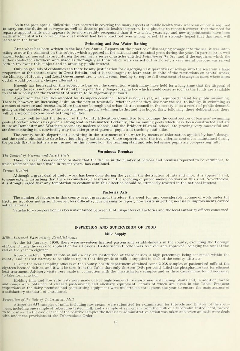 As in the past, special difficulties have occured in covering the many aspects of public health work where an officer is required to carry out the duties of surveyor as well as those of public health inspector. It is pleasing to report,h owever, that the need for separate appointments now appears to be more readily recognised than it was a few years ago and new appointments have been made in some districts in which the dual system had been practiced over a long period. It is strongly hoped that this trend will increase in the future. Swimming and Sea Water Bathing After what has been written in the last five Annual Reports on the practice of discharging sewage into the sea, it was inter- esting to note the comment on this subject which appeared in the national and technical press during the year. In particular, a well known technical journal featured during the summer a series of articles entitled Pollution of the Sea, and if the enquiries which the author conducted elsewhere were made as thoroughly as those which were carried out in Dorset, a very useful purpose was ser\-ed both in reviewing this subject and in arousing public interest. Only on grounds of economics can there be any j ustification for disgorging vast quantities of sewage into the sea from a large proportion of the coastal towns in Great Britain, and it is encouraging to learn that, in spite of the restrictions on capital works, the Ministry of Housing and Local Government are, it would seem, tending to require full treatment of sewage in cases where a sea outfall would provide a cheaper alternative. Enough has been said on this subject to bear out the contention which many have held for a long time that the disposal of sewage into the sea is not only a distasteful but a potentially dangerous practice which should cease as soon as the funds are available to enable a policy for the treatment of sewage to be vigorously pursued. Apart from the facilities afforded by its superb coastline, Dorset is not, as yet, well equipped inland for public swimming. There is, however, an increasing desire on the part of townsfolk, whether or not they live near the sea, to indulge in swimming as a means of exercise and recreation. More than one borough and urban district council in the county is, as a result of public demand, giving careful consideration to the construction of public swimming baths, and it is hoped that, following these deliberations, there will be a welcome extension of bathing facilities. It may well be that the decision of the County Education Committee to encourage the construction of learners’ swimming pools at certain schools has given a strong lead in this matter. Certainly, the swimming pools which have been constructed and are in use at Dorchester and Wareham secondary modern schools, and the Bridport bilateral school, are proving very successful and are demonstrating in a convincing way the enterprise of parents, pupils and teaching staff alike. The county health department is assisting in the treatment of the water by means of chlorination applied by hand dosage, and the results obtained to date have been highly satisfactory. Close supervision of the free chlorine content is maintained during the periods that the baths are in use and, in this connection, the teaching staff and selected senior pupils are co-operating fully. Verminous Premises 7he Control of Vermin and Insect Pests There has again been evidence to show that the decline in the number of persons and premises reported to be verminous, to which reference has been made in recent years, has continued. Vermin Control Although a great deal of useful work has been done during the year in the destruction of rats and mice, it is apparent and, to some extent, disturbing that there is considerable hesitancy in the spending of public money on work of this kind. Nevertheless, it is strongly urged that any temptation to economise in this direction should be strenously resisted in the national interest. Factories Acts The number of factories in this county is not great and, therefore, the need for any considerable volume of work under the Factories Act does not arise. However, less difficulty, it is pleasing to report, now exists in getting necessary improvements carried out at factories. Satisfactory co-operation has been maintained between H.M. Inspectors of Factories and the local authority officers concerned. INSPECTION AND SUPERVISION OF FOOD Milk Supply Milk—Licensed Pasteurising Establishments At the 1st January, 1956, there were seventeen licensed pasteurising establishments in the county, excluding the Borough of Poole. During the year one application for a Dealer’s (Pasteuriser’s) Licence was received and approved, beinging the total at the end of the year to eighteen. Approximately 19,000 gallons of milk a day are pasteurised at these dairies, a high percentage being consumed within the county, and it is satisfactory to be able to report that this grade of milk is supplied in each of the county districts. During the year sampling officers of the county health department obtained some 2,038 samples of pasteurised milk at the eighteen licensed dairies, and it will be seen from the Table that only thirteen (0-64 per cent) failed the phosphatase test for efficient heat treatment. Advisory visits were nrade in connection with the unsatisfactory samples and in three cases it w'as found necessary to take formal action. Holding time and flow rate tests were made of five high-temperature short-time pasteurising plants and, in addition, sw’abs and rinses were obtained of cleaned pasteurising and ancillary equipment, details of w'hich are given in the Table. Frequent inspections of the dairy premises and pasteurising equipment were undertaken throughout the year to ensure the maintenance of a satisfactory standard of cleanliness. Prevention of the Sale of Tuberculous Milk Altogether 657 samples of milk, including raw cream, w’ere submitted for examination for tubercle and thirteen of the speci- mens, including one sample of tuberculin tested milk and a sample of raw cream from the milk of a tuberculin tested herd, proved to be positive. In the case of each of the positive samples the necessary administrative action w^as taken and se\-en animals w-ere dealt with under the provisions of the Tuberculosis Order.