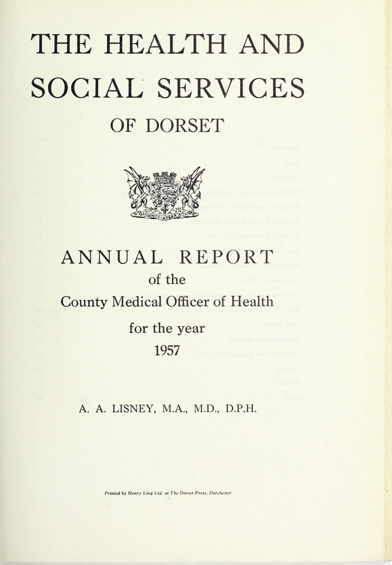 THE HEALTH AND SOCIAL SERVICES OF DORSET ANNUAL REPORT of the County Medical Officer of Health for the year 1957 A. A. LISNEY, M.A., M.D., D.P.H. Printed by Henry Ling Ltd. at The Dorset Press, Dorchester
