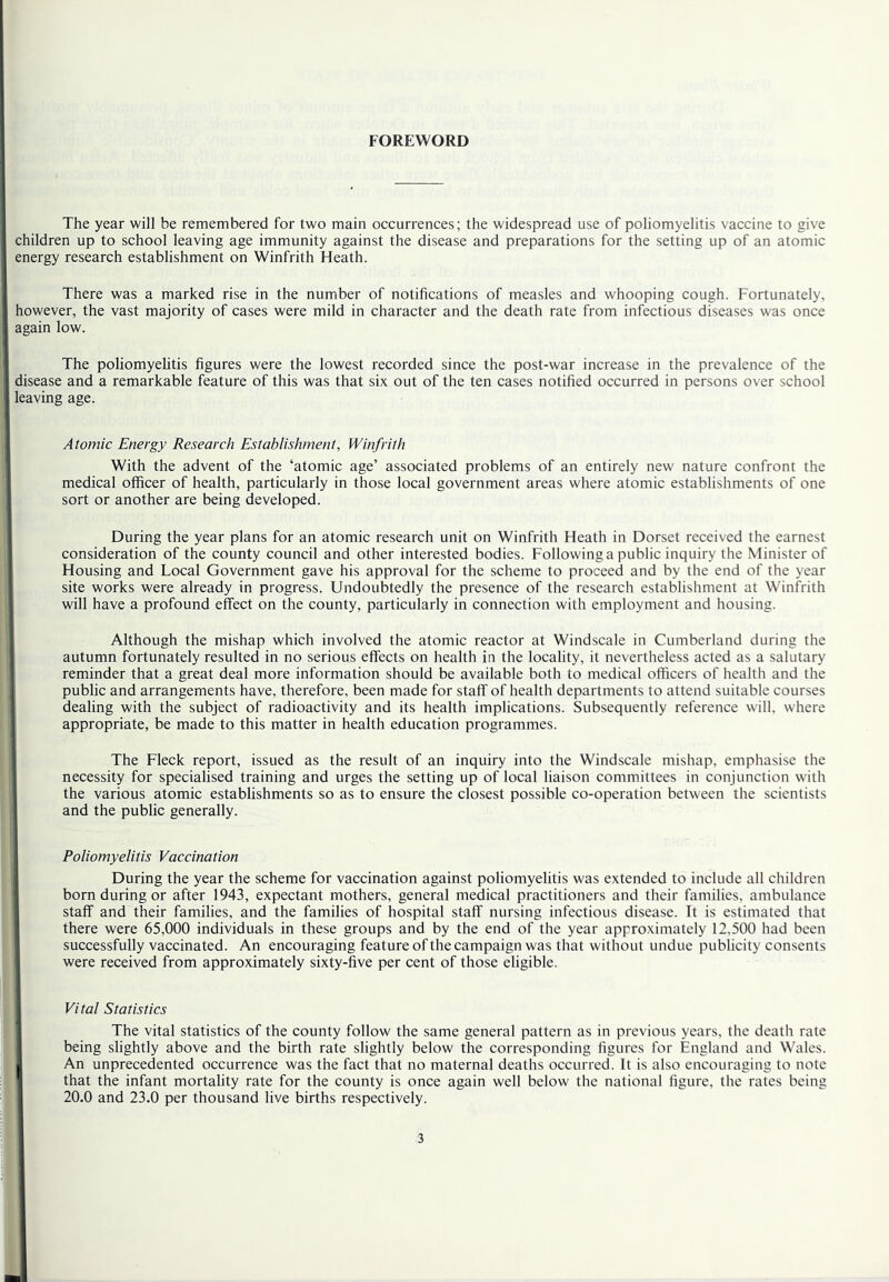 FOREWORD The year will be remembered for two main occurrences; the widespread use of poliomyelitis vaccine to give children up to school leaving age immunity against the disease and preparations for the setting up of an atomic energy research establishment on Winfrith Heath. There was a marked rise in the number of notifications of measles and whooping cough. Fortunately, however, the vast majority of cases were mild in character and the death rate from infectious diseases was once again low. The poliomyelitis figures were the lowest recorded since the post-war increase in the prevalence of the disease and a remarkable feature of this was that six out of the ten cases notified occurred in persons over school leaving age. Atomic Energy Research Establishment, Winfrith With the advent of the ‘atomic age’ associated problems of an entirely new nature confront the medical officer of health, particularly in those local government areas where atomic establishments of one sort or another are being developed. During the year plans for an atomic research unit on Winfrith Heath in Dorset received the earnest consideration of the county council and other interested bodies. Following a public inquiry the Minister of Housing and Local Government gave his approval for the scheme to proceed and by the end of the year site works were already in progress. Undoubtedly the presence of the research establishment at Winfrith will have a profound effect on the county, particularly in connection with employment and housing. Although the mishap which involved the atomic reactor at Windscale in Cumberland during the autumn fortunately resulted in no serious effects on health in the locality, it nevertheless acted as a salutary reminder that a great deal more information should be available both to medical officers of health and the public and arrangements have, therefore, been made for staff of health departments to attend suitable courses dealing with the subject of radioactivity and its health implications. Subsequently reference will, where appropriate, be made to this matter in health education programmes. The Fleck report, issued as the result of an inquiry into the Windscale mishap, emphasise the necessity for specialised training and urges the setting up of local liaison committees in conjunction with the various atomic establishments so as to ensure the closest possible co-operation between the scientists 1 and the public generally. 1 Poliomyelitis Vaccination During the year the scheme for vaccination against poliomyelitis was extended to include all children born during or after 1943, expectant mothers, general medical practitioners and their families, ambulance I staff and their families, and the families of hospital staff nursing infectious disease. It is estimated that there were 65,000 individuals in these groups and by the end of the year approximately 12,500 had been successfully vaccinated. An encouraging feature of the campaign was that without undue publicity consents ' were received from approximately sixty-five per cent of those eligible. i ' Vital Statistics 1 The vital statistics of the county follow the same general pattern as in previous years, the death rate being slightly above and the birth rate slightly below the corresponding figures for England and Wales. I An unprecedented occurrence was the fact that no maternal deaths occurred. It is also encouraging to note that the infant mortality rate for the county is once again well below the national figure, the rates being 20.0 and 23.0 per thousand live births respectively.