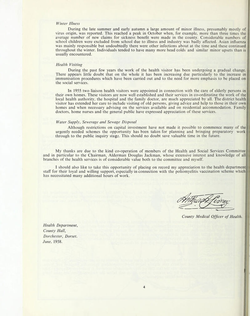 Winter Illness During the late summer and early autumn a large amount of minor illness, presumably mostly of virus origin, was reported. This reached a peak in October when, for example, more than three times the average number of new claims for sickness benefit were made in the county. Considerable numbers of school children were excluded from school due to illness and industry was badly affected. Asian influenza was mainly responsible but undoubtedly there were other infections about at the time and these continued throughout the winter. Individuals tended to have many more head colds and similar minor upsets than is usually encountered. Health Visiting During the past few years the work of the health visitor has been undergoing a gradual change. There appears little doubt that on the whole it has been increasing due particularly to the increase in immunisation procedures which have been carried out and to the need for more emphasis to be placed on the social services. In 1955 two liaison health visitors were appointed in connection with the care of elderly persons in their own homes. These visitors are now well established and their services in co-ordinating the work of the local health authority, the hospital and the family doctor, are much appreciated by all. The district health visitor has extended her care to include visiting of old persons, giving advice and help to those in their own homes and when necessary advising on the services available and on residential accommodation. Family doctors, home nurses and the general public have expressed appreciation of these services. Water Supply, Sewerage and Sewage Disposal Although restrictions on capital investment have not made it possible to commence many of the ( urgently needed schemes the opportunity has been taken for planning and bringing preparatory work { through to the public inquiry stage. This should no doubt save valuable time in the future. My thanks are due to the kind co-operation of members of the Health and Social Services Committee f and in particular to the Chairman, Alderman Douglas Jackman, whose extensive interest and knowledge of all j branches of the health services is of considerable value both to the committee and myself. I should also like to take this opportunity of placing on record my appreciation to the health department i ( staff for their loyal and willing support, especially in connection with the poliomyelitis vaccination scheme which i a has necessitated many additional hours of work. County Medical Officer of Health. Health Department, County Hall, Dorchester, Dorset. June, 1958.