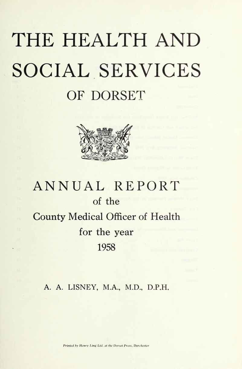 THE HEALTH AND SOCIAL SERVICES OF DORSET ANNUAL REPORT of the County Medical Officer of Health for the year 1958 A. A. LISNEY, M.A, M.D., D.P.H. Printed by Henry Ling Ltd. at the Dorset Press, Dorchester