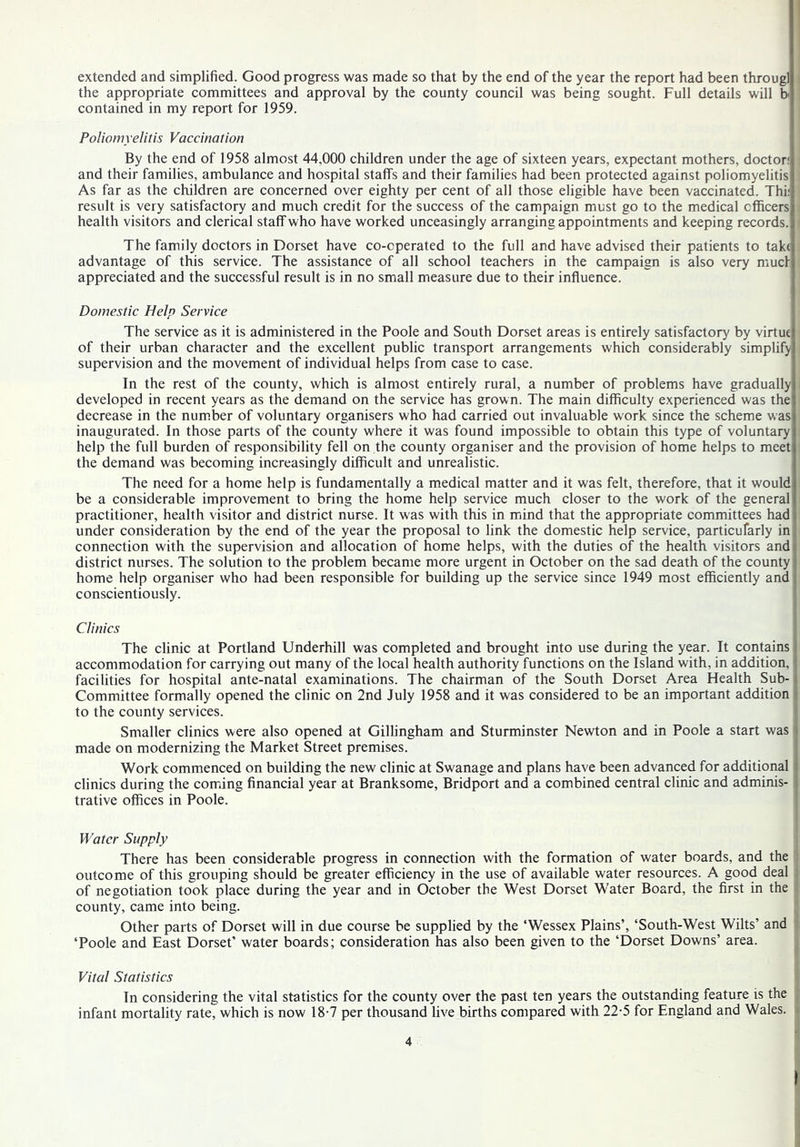 extended and simplified. Good progress was made so that by the end of the year the report had been througl : the appropriate committees and approval by the county council was being sought. Full details will b contained in my report for 1959. Poliomyelitis Vaccination By the end of 1958 almost 44,000 children under the age of sixteen years, expectant mothers, doctor; and their families, ambulance and hospital staffs and their families had been protected against poliomyelitis As far as the children are concerned over eighty per cent of all those eligible have been vaccinated. Thi; , result is very satisfactory and much credit for the success of the campaign must go to the medical cfficers ' health visitors and clerical staff who have worked unceasingly arranging appointments and keeping records. The family doctors in Dorset have co-cperated to the full and have advised their patients to tak( advantage of this service. The assistance of all school teachers in the campaign is also very mucf appreciated and the successful result is in no small measure due to their influence. Domestic Help Service The service as it is administered in the Poole and South Dorset areas is entirely satisfactory by virtue of their urban character and the excellent public transport arrangements which considerably simplify supervision and the movement of individual helps from case to case. In the rest of the county, which is almost entirely rural, a number of problems have gradually developed in recent years as the demand on the service has grown. The main difficulty experienced was the decrease in the number of voluntary organisers who had carried out invaluable work since the scheme was inaugurated. In those parts of the county where it was found impossible to obtain this type of voluntary help the full burden of responsibility fell on the county organiser and the provision of home helps to meet the demand was becoming increasingly difficult and unrealistic. The need for a home help is fundamentally a medical matter and it was felt, therefore, that it would be a considerable improvement to bring the home help service much closer to the work of the general practitioner, health visitor and district nurse. It was with this in mind that the appropriate committees had under consideration by the end of the year the proposal to link the domestic help service, particufarly in connection with the supervision and allocation of home helps, with the duties of the health visitors and district nurses. The solution to the problem became more urgent in October on the sad death of the county home help organiser who had been responsible for building up the service since 1949 most efficiently and conscientiously. Clinics The clinic at Portland Underhill was completed and brought into use during the year. It contains i accommodation for carrying out many of the local health authority functions on the Island with, in addition, i facilities for hospital ante-natal examinations. The chairman of the South Dorset Area Health Sub-1 Committee formally opened the clinic on 2nd July 1958 and it was considered to be an important addition i to the county services. Smaller clinics were also opened at Gillingham and Sturminster Newton and in Poole a start was made on modernizing the Market Street premises. Work commenced on building the new clinic at Swanage and plans have been advanced for additional clinics during the coming financial year at Branksome, Bridport and a combined central clinic and adminis- trative offices in Poole. Water Supply j There has been considerable progress in connection with the formation of water boards, and the outcome of this grouping should be greater efficiency in the use of available water resources. A good deal of negotiation took place during the year and in October the West Dorset Water Board, the first in the : county, came into being. | Other parts of Dorset will in due course be supplied by the ‘Wessex Plains’, ‘South-West Wilts’ and ‘Poole and East Dorset' water boards; consideration has also been given to the ‘Dorset Downs’ area. Vital Statistics { In considering the vital statistics for the county over the past ten years the outstanding feature is the J infant mortality rate, which is now 18-7 per thousand live births compared with 22-5 for England and Wales.