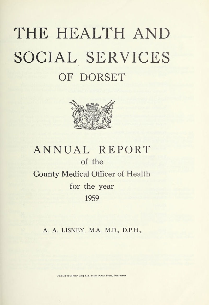 THE HEALTH AND SOCIAL SERVICES OF DORSET ANNUAL REPORT of the County Medical Officer of Health for the year 1959 A. A. LISNEY, M.A. M.D., Printed by Henry Ling Ltd. at the Dorset Ptess, Dorchester