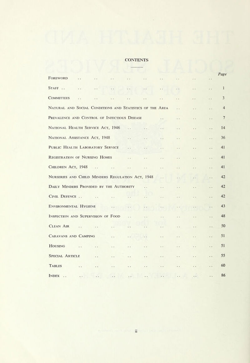 CONTENTS Foreword Staff .. Committees Natural and Social Conditions and Statistics of the Area Prevalence and Control of Infectious Disease National Health Service Act, 1946 National Assistance Act, 1948 Public Health Laboratory Service Registration of Nursing Homes Children Act, 1948 Nurseries and Child Minders Regulation Act, 1948 Daily Minders Provided by the Authority Civil Defence .. Environmental Hygiene Inspection and Supervision of Food Clean Air Caravans and Camping Housing Special Article Tables Index .. Page 3 4 7 14 36 41 41 41 42 42 42 43 48 50 51 51 55 60 86