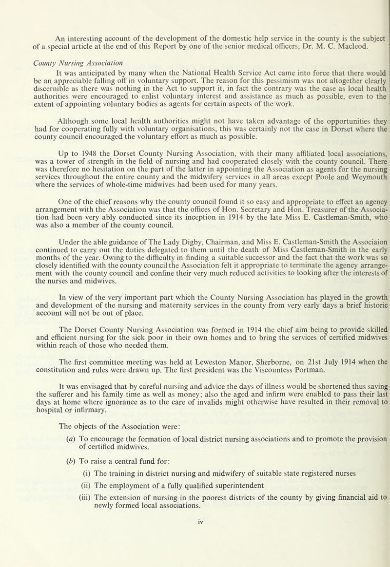 An interesting account of the development of the domestic help service in the county is the subject of a special article at the end of this Report by one of the senior medical officers, Dr. M. C. Macleod. County Nursing Association It was anticipated by many when the National Health Service Act came into force that there would be an appreciable falling off in voluntary support. The reason for this pessimism was not altogether clearly discernible as there was nothing in the Act to support it, in fact the contrary was the case as local health authorities were encouraged to enlist voluntary interest and assistance as much as possible, even to the extent of appointing voluntary bodies as agents for certain aspects of the work. Although some local health authorities might not have taken advantage of the opportunities they had for cooperating fully with voluntary organisations, this was certainly not the case in Dorset where the county council encouraged the voluntary effort as much as possible. Up to 1948 the Dorset County Nursing Association, with their many affiliated local associations, was a tower of strength in the field of nursing and had cooperated closely with the county council. There was therefore no hesitation on the part of the latter in appointing the Association as agents for the nursing services throughout the entire county and the midwifery services in all areas except Poole and Weymouth where the services of whole-time midwives had been used for many years. One of the chief reasons why the county council found it so easy and appropriate to effect an agency arrangement with the Association was that the offices of Hon. Secretary and Hon. Treasurer of the Associa- tion had been very ably conducted since its inception in 1914 by the late Miss E. Castleman-Smith, who was also a member of the county council. Under the able guidance of The Lady Digby, Chairman, and Miss E. Castleman-Smith the Associaion continued to carry out the duties delegated to them until the death of Miss Castleman-Smith in the early months of the year. Owing to the difficulty in finding a suitable successor and the fact that the work was so closely identified with the county council the Association felt it appropriate to terminate the agency arrange- ment with the county council and confine their very much reduced activities to looking after the interests of the nurses and midwives. In view of the very important part which the County Nursing Association has played in the growth and development of the nursing and maternity services in the county from very early days a brief historic account will not be out of place. The Dorset County Nursing Association was formed in 1914 the chief aim being to provide skilled and efficient nursing for the sick poor in their own homes and to bring the services of certified midwives within reach of those who needed them. The first committee meeting was held at Leweston Manor, Sherborne, on 21st July 1914 when the constitution and rules were drawn up. The first president was the Viscountess Portman. It was envisaged that by careful nursing and advice the days of iUness would be shortened thus saving the sufferer and his family time as well as money; also the aged and infirm were enabled to pass their last days at home where ignorance as to the care of invalids might otherwise have resulted in their removal to hospital or infirmary. The objects of the Association were: (a) To encourage the formation of local district nursing associations and to promote the provision of certified midwives. (b) To raise a central fund for: (i) The training in district nursing and midwifery of suitable state registered nurses (ii) The employment of a fully qualified superintendent (iii) The extension of nursing in the poorest districts of the county by giving financial aid to newly formed local associations.