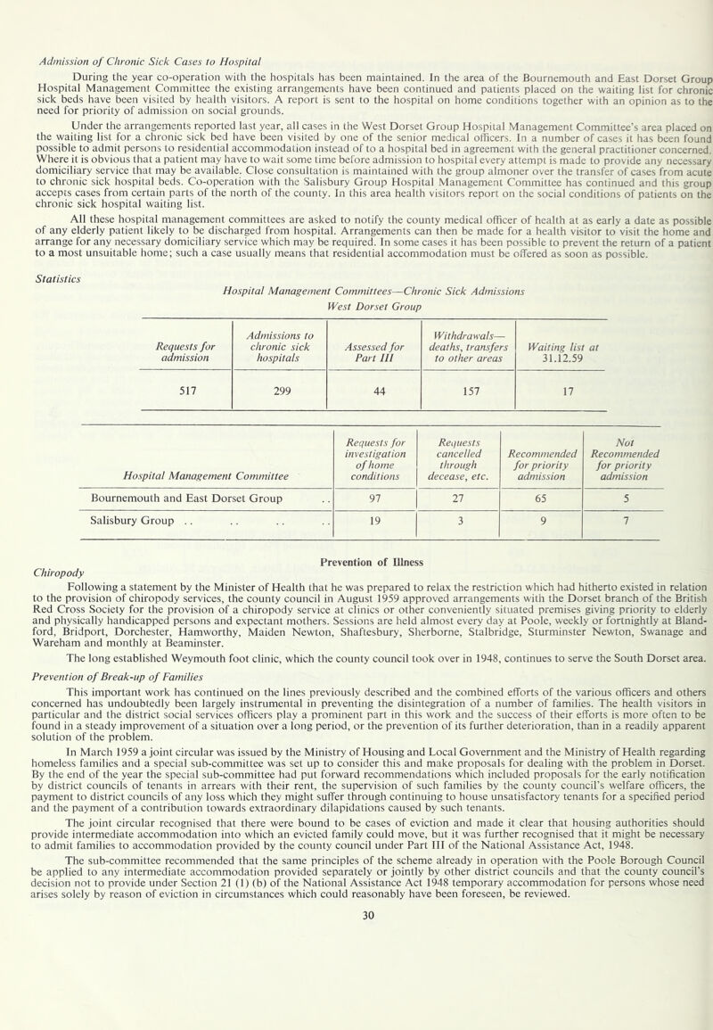 Admission of Chronic Sick Cases to Hospital During the year co-operation with the hospitals has been maintained. In the area of the Bournemouth and East Dorset Group Hospital Management Committee the existing arrangements have been continued and patients placed on the waiting list for chronic sick beds have been visited by health visitors. A report is sent to the hospital on home conditions together with an opinion as to the need for priority of admission on social grounds. Under the arrangements reported last year, all cases in the West Dorset Group Hospital Management Committee’s area placed on the waiting list for a chronic sick bed have been visited by one of the senior medical officers. In a number of cases it has been found possible to admit persons to residential accommodation instead of to a hospital bed in agreement with the general practitioner concerned. Where it is obvious that a patient may have to wait some time before admission to hospital every attempt is made to provide any necessary domiciliary service that may be available. Close consultation is maintained with the group almoner over the transfer of cases from acute to chronic sick hospital beds. Co-operation with the Salisbury Group Hospital Management Committee has continued and this group accepts cases from certain parts of the north of the county. In this area health visitors report on the social conditions of patients on the chronic sick hospital waiting list. All these hospital management committees are asked to notify the county medical officer of health at as early a date as possible of any elderly patient likely to be discharged from hospital. Arrangements can then be made for a health visitor to visit the home and arrange for any necessary domiciliary service which may be required. In some cases it has been possible to prevent the return of a patient to a most unsuitable home; such a case usually means that residential accommodation must be offered as soon as possible. Statistics Hospital Management Committees—Chronic Sick Admissions fVest Dorset Group Requests for Admissions to chronic sick Assessed for Withdrawals— deaths, transfers Waiting list at admission hospitals Part HI to other areas 31.12.59 517 299 44 157 17 Hospital Management Committee Requests for investigation of home conditions Requests cancelled through decease, etc. Recommended for priority admission Not Recommended for priority admission Bournemouth and East Dorset Group 97 27 65 5 Salisbury Group .. 19 3 9 7 Prevention of Illness Chiropody Following a statement by the Minister of Health that he was prepared to relax the restriction which had hitherto existed in relation to the provision of chiropody services, the county council in August 1959 approved arrangements with the Dorset branch of the British Red Cross Society for the provision of a chiropody service at clinics or other conveniently situated premises giving priority to elderly and physically handicapped persons and expectant mothers. Sessions are held almost every day at Poole, weekly or fortnightly at Bland- ford, Bridport, Dorchester, Hamworthy, Maiden Newton, Shaftesbury, Sherborne, Stalbridge, Sturminster Newton, Swanage and Wareham and monthly at Beaminster. The long established Weymouth foot clinic, which the county council took over in 1948, continues to serve the South Dorset area. Prevention of Break-up of Families This important work has continued on the lines previously described and the combined efforts of the various officers and others concerned has undoubtedly been largely instrumental in preventing the disintegration of a number of families. The health visitors in particular and the district social services officers play a prominent part in this work and the success of their efforts is more often to be found in a steady improvement of a situation over a long period, or the prevention of its further deterioration, than in a readily apparent solution of the problem. In March 1959 a joint circular was issued by the Ministry of Housing and Local Government and the Ministry of Health regarding homeless families and a special sub-committee was set up to consider this and make proposals for dealing with the problem in Dorset. By the end of the year the special sub-committee had put forward recommendations which included proposals for the early notification by district councils of tenants in arrears with their rent, the supervision of such families by the county council’s welfare officers, the payment to district councils of any loss which they might suffer through continuing to house unsatisfactory tenants for a specified period and the payment of a contribution towards extraordinary dilapidations caused by such tenants. The joint circular recognised that there were bound to be cases of eviction and made it clear that housing authorities should provide intermediate accommodation into which an evicted family could move, but it was further recognised that it might be necessary to admit families to accommodation provided by the county council under Part III of the National Assistance Act, 1948. The sub-committee recommended that the same principles of the scheme already in operation with the Poole Borough Council be applied to any intermediate accommodation provided separately or jointly by other district councils and that the county council’s decision not to provide under Section 21 (1) (b) of the National Assistance Act 1948 temporary accommodation for persons whose need arises solely by reason of eviction in circumstances which could reasonably have been foreseen, be reviewed.