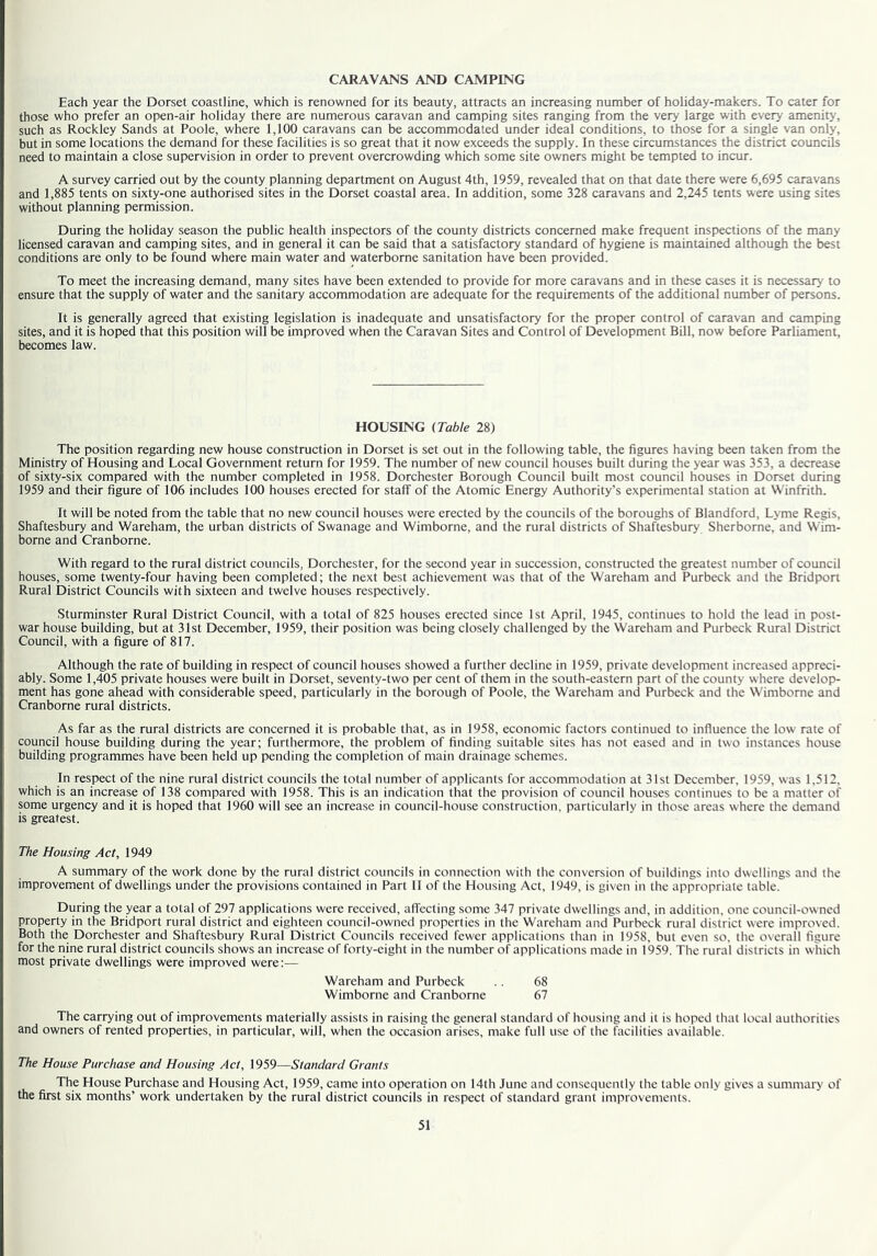 CARAVANS AND CAMPING Each year the Dorset coastline, which is renowned for its beauty, attracts an increasing number of holiday-makers. To cater for those who prefer an open-air holiday there are numerous caravan and camping sites ranging from the very large with every amenity, such as Rockley Sands at Poole, where 1,100 caravans can be accommodated under ideal conditions, to those for a single van only, but in some locations the demand for these facilities is so great that it now exceeds the supply. In these circumstances the district councils need to maintain a close supervision in order to prevent overcrowding which some site owners might be tempted to incur. A survey carried out by the county planning department on August 4th, 1959, revealed that on that date there were 6,695 caravans and 1,885 tents on sixty-one authorised sites in the Dorset coastal area. In addition, some 328 caravans and 2,245 tents were using sites without planning permission. During the holiday season the public health inspectors of the county districts concerned make frequent inspections of the many licensed caravan and camping sites, and in general it can be said that a satisfactory standard of hygiene is maintained although the best conditions are only to be found where main water and waterborne sanitation have been provided. To meet the increasing demand, many sites have been extended to provide for more caravans and in these cases it is necessary to ensure that the supply of water and the sanitary accommodation are adequate for the requirements of the additional number of persons. It is generally agreed that existing legislation is inadequate and unsatisfactory for the proper control of caravan and camping sites, and it is hoped that this position will be improved when the Caravan Sites and Control of Development Bill, now before Parliament, becomes law. HOUSING (Table 28) The position regarding new house construction in Dorset is set out in the following table, the figures having been taken from the Ministry of Housing and Local Government return for 1959. The number of new council houses built during the year was 353, a decrease of sixty-six compared with the number completed in 1958. Dorchester Borough Council built most council houses in Dorset during 1959 and their figure of 106 includes 100 houses erected for staff of the Atomic Energy Authority’s experimental station at Winfrith. It will be noted from the table that no new council houses were erected by the councils of the boroughs of Blandford, Lyme Regis, Shaftesbury and Wareham, the urban districts of Swanage and Wimborne, and the rural districts of Shaftesbury Sherborne, and Wim- borne and Cranborne. With regard to the rural district councils, Dorchester, for the second year in succession, constructed the greatest number of council houses, some twenty-four having been completed; the next best achievement was that of the Wareham and Purbeck and the Bridport Rural District Councils with sixteen and twelve houses respectively. Sturminster Rural District Council, with a total of 825 houses erected since 1st April, 1945, continues to hold the lead in post- war house building, but at 31st December, 1959, their position was being closely challenged by the Wareham and Purbeck Rural District Council, with a figure of 817. Although the rate of building in respect of council houses showed a further decline in 1959, private development increased appreci- ably. Some 1,405 private houses were built in Dorset, seventy-two per cent of them in the south-eastern part of the county where develop- ment has gone ahead with considerable speed, particularly in the borough of Poole, the Wareham and Purbeck and the Wimborne and Cranborne rural districts. As far as the rural districts are concerned it is probable that, as in 1958, economic factors continued to influence the low rate of council house building during the year; furthermore, the problem of finding suitable sites has not eased and in two instances house building programmes have been held up pending the completion of main drainage schemes. In respect of the nine rural district councils the total number of applicants for accommodation at 31st December, 1959, was 1.512, which is an increase of 138 compared with 1958. This is an indication that the provision of council houses continues to be a matter of some urgency and it is hoped that 1960 will see an increase in council-house construction, particularly in those areas where the demand is greatest. The Housing Act, 1949 A summary of the work done by the rural district councils in connection with the conversion of buildings into dwellings and the improvement of dwellings under the provisions contained in Part II of the Housing Act, 1949, is given in the appropriate table. During the year a total of 297 applications were received, affecting some 347 private dwellings and, in addition, one council-owned property in the Bridport rural district and eighteen council-owned properties in the Wareham and Purbeck rural district were improved. Both the Dorchester and Shaftesbury Rural District Councils received fewer applications than in 1958, but even so, the overall figure for the nine rural district councils shows an increase of forty-eight in the number of applications made in 1959. The rural districts in which most private dwellings were improved were:— Wareham and Purbeck .. 68 Wimborne and Cranborne 67 The carrying out of improvements materially assists in raising the general standard of housing and it is hoped that local authorities and owners of rented properties, in particular, will, when the occasion arises, make full use of the facilities available. The House Purchase and Housing Act, 1959—Standard Grants The House Purchase and Housing Act, 1959, came into operation on 14th June and consequently the table only gives a summary of the first six months’ work undertaken by the rural district councils in respect of standard grant improvements.