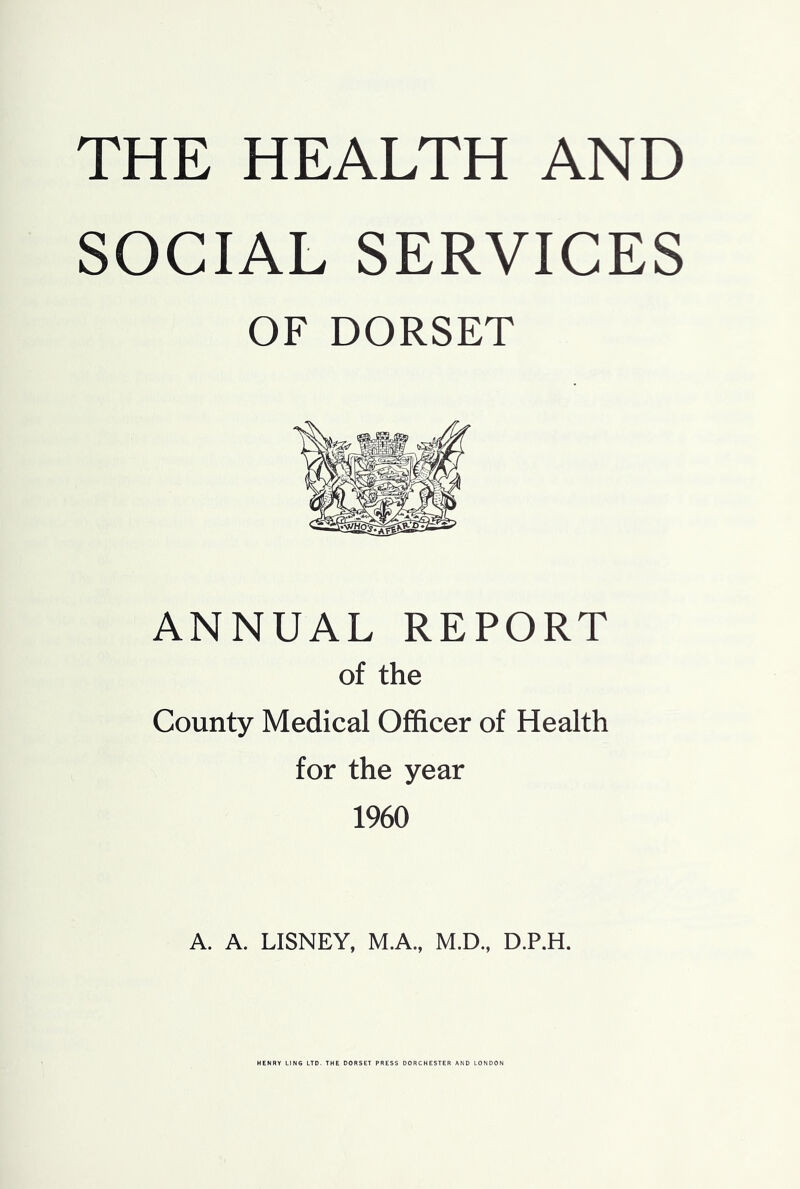 THE HEALTH AND SOCIAL SERVICES OF DORSET ANNUAL REPORT of the County Medical Officer of Health for the year 1960 A. A. LISNEY, M.A., M.D., D.P.H. HENRY LING LTD. THE DORSET PRESS DORCHESTER AND LONDON