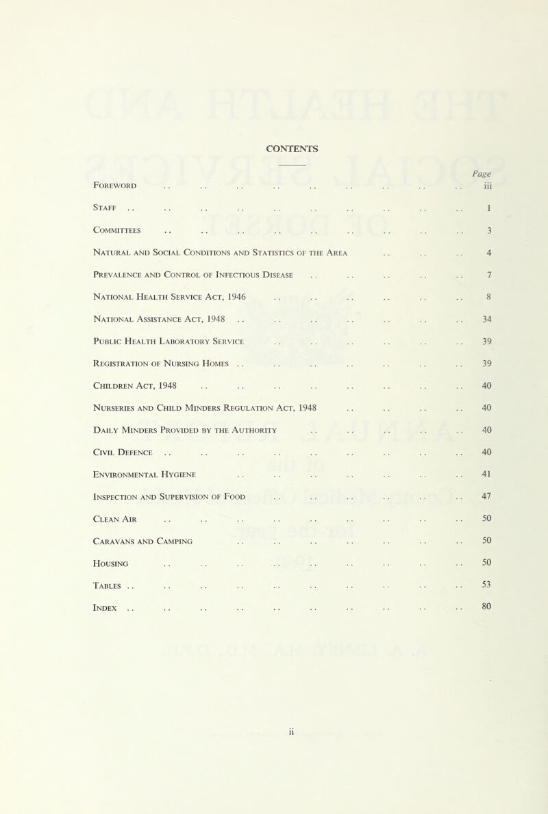 CONTENTS Foreword Staff Committees Natural and Social Conditions and Statistics of the Area Prevalence and Control of Infectious Disease National Health Service Act, 1946 National Assistance Act, 1948 Public Health Laboratory Service Registration of Nursing Homes Children Act, 1948 Nurseries and Child Minders Regulation Act, 1948 Daily Minders Provided by the Authority Civil Defence Environmental Hygiene Inspection and Supervision of Food Clean Air Caravans and Camping Housing Tables Index Page iii 1 3 4 7 8 34 39 39 40 40 40 40 41 47 50 50 50 53 80