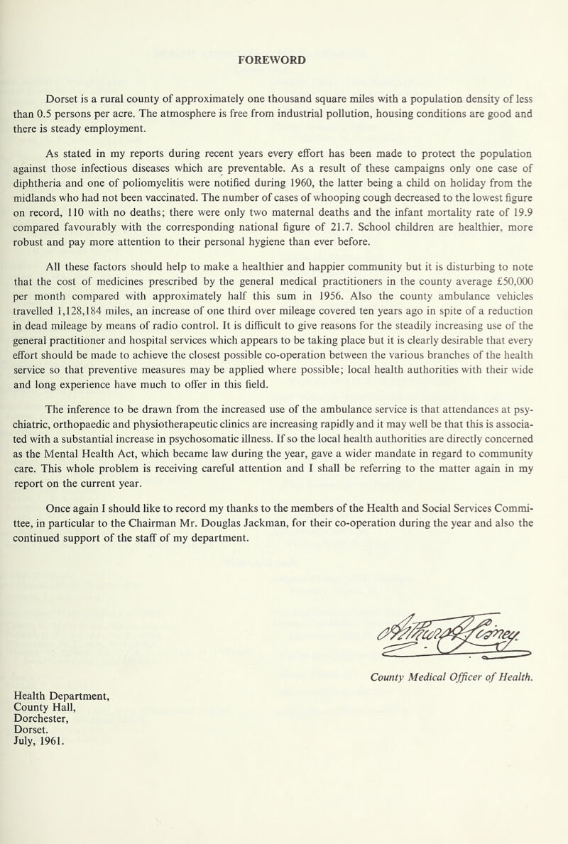 FOREWORD Dorset is a rural county of approximately one thousand square miles with a population density of less than 0.5 persons per acre. The atmosphere is free from industrial pollution, housing conditions are good and there is steady employment. As stated in my reports during recent years every effort has been made to protect the population against those infectious diseases which are preventable. As a result of these campaigns only one case of diphtheria and one of poliomyelitis were notified during 1960, the latter being a child on holiday from the midlands who had not been vaccinated. The number of cases of whooping cough decreased to the lowest figure on record, 110 with no deaths; there were only two maternal deaths and the infant mortality rate of 19.9 compared favourably with the corresponding national figure of 21.7. School children are healthier, more robust and pay more attention to their personal hygiene than ever before. All these factors should help to make a healthier and happier community but it is disturbing to note that the cost of medicines prescribed by the general medical practitioners in the county average £50,000 per month compared with approximately half this sum in 1956. Also the county ambulance vehicles travelled 1,128,184 miles, an increase of one third over mileage covered ten years ago in spite of a reduction in dead mileage by means of radio control. It is difficult to give reasons for the steadily increasing use of the general practitioner and hospital services which appears to be taking place but it is clearly desirable that every effort should be made to achieve the closest possible co-operation between the various branches of the health service so that preventive measures may be applied where possible; local health authorities with their wide and long experience have much to offer in this field. The inference to be drawn from the increased use of the ambulance service is that attendances at psy- chiatric, orthopaedic and physiotherapeutic clinics are increasing rapidly and it may well be that this is associa- ted with a substantial increase in psychosomatic illness. If so the local health authorities are directly concerned as the Mental Health Act, which became law during the year, gave a wider mandate in regard to community care. This whole problem is receiving careful attention and I shall be referring to the matter again in my report on the current year. Once again I should like to record my thanks to the members of the Health and Social Services Commi- ttee, in particular to the Chairman Mr. Douglas Jackman, for their co-operation during the year and also the continued support of the staff of my department. County Medical Officer of Health. Health Department, County Hall, Dorchester, Dorset. July, 1961.