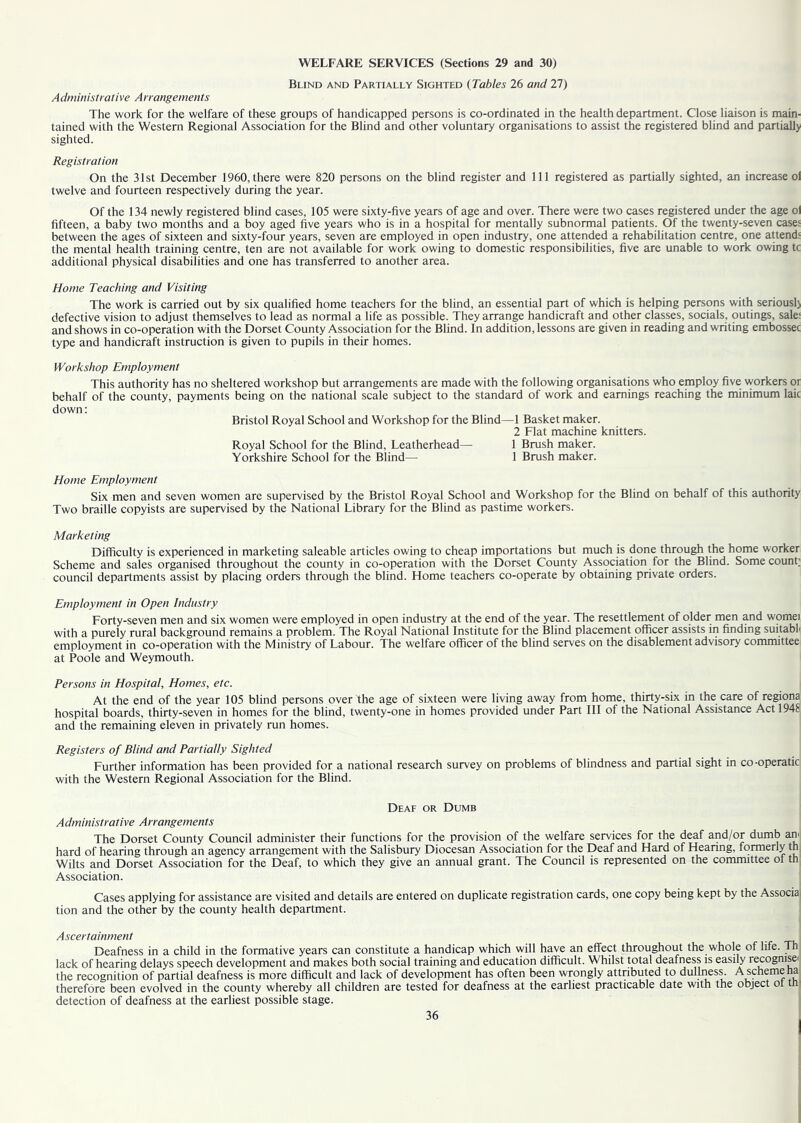 WELFARE SERVICES (Sections 29 and 30) Blind and Partially Sighted (Tables 26 and 27) Administrative Arrangements The work for the welfare of these groups of handicapped persons is co-ordinated in the health department. Close liaison is main- tained with the Western Regional Association for the Blind and other voluntary organisations to assist the registered blind and partially sighted. Registration On the 31st December 1960,there were 820 persons on the blind register and 111 registered as partially sighted, an increase ol twelve and fourteen respectively during the year. Of the 134 newly registered blind cases, 105 were sixty-five years of age and over. There were two cases registered under the age o) fifteen, a baby two months and a boy aged five years who is in a hospital for mentally subnormal patients. Of the twenty-seven cases between the ages of sixteen and sixty-four years, seven are employed in open industry, one attended a rehabilitation centre, one attends the mental health training centre, ten are not available for work owing to domestic responsibilities, five are unable to work owing tc additional physical disabilities and one has transferred to another area. Home Teaching and Visiting The work is carried out by six qualified home teachers for the blind, an essential part of which is helping persons with seriously defective vision to adjust themselves to lead as normal a life as possible. They arrange handicraft and other classes, socials, outings, sale: and shows in co-operation with the Dorset County Association for the Blind. In addition, lessons are given in reading and writing embossec type and handicraft instruction is given to pupils in their homes. Workshop Employment This authority has no sheltered workshop but arrangements are made with the following organisations who employ five workers or behalf of the county, payments being on the national scale subject to the standard of work and earnings reaching the minimum laic down: Bristol Royal School and Workshop for the Blind—1 Basket maker. 2 Flat machine knitters. Royal School for the Blind, Leatherhead— 1 Brush maker. Yorkshire School for the Blind— 1 Brush maker. Home Employment Six men and seven women are supervised by the Bristol Royal School and Workshop for the Blind on behalf of this authority Two braille copyists are supervised by the National Library for the Blind as pastime workers. Marketing Difficulty is experienced in marketing saleable articles owing to cheap importations but much is done through the home worker Scheme and sales organised throughout the county in co-operation with the Dorset County Association for the Blind. Some count; council departments assist by placing orders through the blind. Home teachers co-operate by obtaining private orders. Employment in Open Industry Forty-seven men and six women were employed in open industry at the end of the year. The resettlement of older men and womei with a purely rural background remains a problem. The Royal National Institute for the Blind placement officer assists in finding suitabl employment in co-operation with the Ministry of Labour. The welfare officer of the blind serves on the disablement advisory committee at Poole and Weymouth. Persons in Hospital, Homes, etc. At the end of the year 105 blind persons over the age of sixteen were living away from home, thirty-six in the care of regiona hospital boards, thirty-seven in homes for the blind, twenty-one in homes provided under Part III of the National Assistance Act 1948 and the remaining eleven in privately run homes. Registers of Blind and Partially Sighted Further information has been provided for a national research survey on problems of blindness and partial sight in co-operatic with the Western Regional Association for the Blind. Deaf or Dumb A dministrative A rrangements The Dorset County Council administer their functions for the provision of the welfare services for the deaf and/or dumb an hard of hearing through an agency arrangement with the Salisbury Diocesan Association for the Deaf and Hard of Hearing, formerly th Wilts and Dorset Association for the Deaf, to which they give an annual grant. The Council is represented on the committee of th Association. Cases applying for assistance are visited and details are entered on duplicate registration cards, one copy being kept by the Associa tion and the other by the county health department. Ascertainment Deafness in a child in the formative years can constitute a handicap which will have an effect throughout the whole of life. Th lack of hearing delays speech development and makes both social training and education difficult. Whilst total deafness is easily recognise* the recognition of partial deafness is more difficult and lack of development has often been wrongly attributed to dullness. A scheme na therefore been evolved in the county whereby all children are tested for deafness at the earliest practicable date with the object ol tlL detection of deafness at the earliest possible stage.