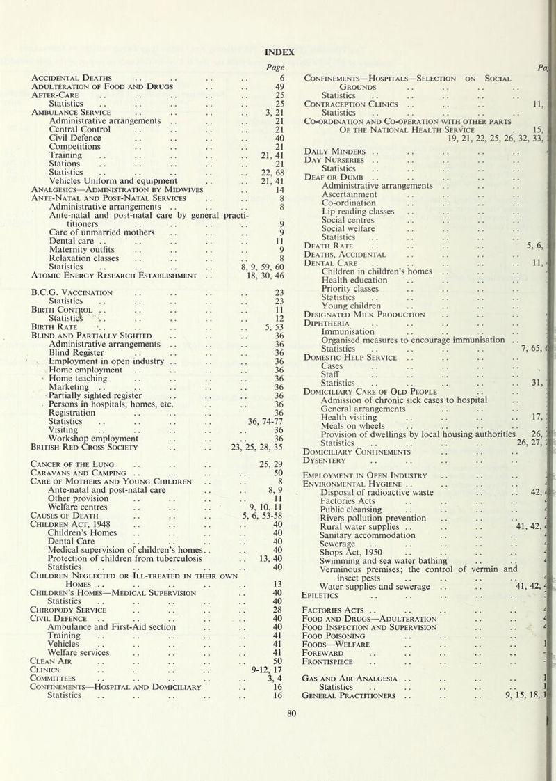 Accidental Deaths Page 6 Adulteration of Food and Drugs 49 After-Care 25 Statistics 25 Ambulance Service 3, 21 Administrative arrangements 21 Central Control 21 Civil Defence 40 Competitions 21 Training .. 21,41 Stations 21 Statistics .. 22, 68 Vehicles Uniform and equipment 21,41 Analgesics—Administration by Midwives 14 Ante-Natal and Post-Natal Services 8 Administrative arrangements .. 8 Ante-natal and post-natal care by general practi- titioners 9 Care of unmarried mothers 9 Dental care 11 Maternity outfits 9 Relaxation classes 8 Statistics 8, 9, 59, 60 Atomic Energy Research Establishment .. 18, 30, 46 B.C.G. Vaccination 23 Statistics 23 Birth Control 11 Statistics ’ C. 12 Birth Rate 5, 53 Blind and Partially Sighted 36 Administrative arrangements 36 Blind Register 36 Employment in open industry 36 Home employment 36 * Home teaching 36 Marketing 36 Partially sighted register 36 Persons in hospitals, homes, etc. 36 Registration 36 Statistics 36, 74-77 Visiting 36 Workshop employment 36 British Red Cross Society 23, 25, 28, 35 Cancer of the Lung 25, 29 Caravans and Camping 50 Care of Mothers and Young Children 8 Ante-natal and post-natal care 8, 9 Other provision 11 Welfare centres 9, 10, 11 Causes of Death 5, 6, 53-58 Children Act, 1948 40 Children’s Homes 40 Dental Care 40 Medical supervision of children’s homes.. 40 Protection of children from tuberculosis .. 13,40 Statistics 40 Children Neglected or Ill-treated in their OWN Homes .. 13 Children’s Homes—Medical Supervision 40 Statistics 40 Chiropody Service 28 Civil Defence 40 Ambulance and First-Aid section 40 Training 41 Vehicles 41 Welfare services 41 Clean Air 50 Clinics 9-12, 17 Committees 3,4 Confinements—Hospital and Domiciliary 16 Statistics 16 Pa, j Confinements—Hospitals—Selection on Social Grounds Statistics Contraception Clinics .. .. .. 11, Statistics Co-ordination and Co-operation with other parts Of the National Health Service .. 15, 19, 21, 22, 25, 26, 32, 33, Daily Minders Day Nurseries Statistics Deaf or Dumb Administrative arrangements Ascertainment Co-ordination Lip reading classes Social centres Social welfare Statistics Death Rate .. .. .. .. 5, 6, . Deaths, Accidental Dental Care .. .. .. .. .. 11,' Children in children’s homes Health education Priority classes Statistics Young children Designated Milk Production .. .. .. j Diphtheria Immunisation Organised measures to encourage immunisation .. Statistics .. .. .. .. 7, 65, ( Domestic Help Service Cases Staff Statistics .. .. .. .. ..31, Domiciliary Care of Old People Admission of chronic sick cases to hospital General arrangements Health visiting .. .. .. .. 17,: Meals on wheels Provision of dwellings by local housing authorities 26,! Statistics .. .. .. .. 26, 27,; Domiciliary Confinements Dysentery Employment in Open Industry .. .. .. : Environmental Hygiene .. .. .. .. ' Disposal of radioactive waste .. .. 42,' Factories Acts .. .. .. .. ‘ Public cleansing .. .. .. .. ‘ Rivers pollution prevention .. .. .. ‘ Rural water supplies .. .. .. 41,42,' Sanitary accommodation .. .. .. ‘ Sewerage .. .. .. .. .. l Shops Act, 1950 .. .. .. .. ' Swimming and sea water bathing .. .. 1 Verminous premises; the control of vermin and insect pests .. .. .. .. L Water supplies and sewerage .. .. 41,42,' Epiletics .. .. .. .. .. : Factories Acts .. .. .. .. .. 1 Food and Drugs—Adulteration .. .. ' Food Inspection and Supervision .. .. A Food Poisoning Foods—Welfare .. .. .. .. 1 Foreward Frontispiece Gas and Air Analgesia Statistics General Practitioners .. .. .. 9, 15, 18, 1