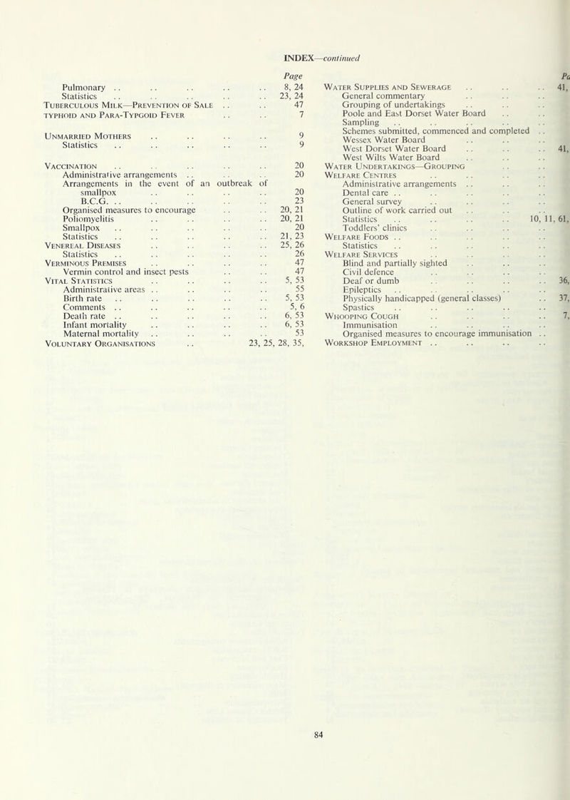 Page Pulmonary 8, 24 Water Supplies and Sewerage Statistics 23, 24 General commentary Tuberculous Milk—Prevention of Sale 47 Grouping of undertakings TYPHOID AND PARA-TYPGOID FEVER 7 Poole and East Dorset Water Board Sampling Unmarried Mothers 9 A Schemes submitted, commenced and completed Wessex Water Board Statistics y West Dorset Water Board West Wilts Water Board Vaccination 20 Water Undertakings—Grouping Administrative arrangements .. 20 Welfare Centres Arrangements in the event of an outbreak of Administrative arrangements smallpox 20 Dental care B.C.G. 23 General survey Organised measures to encourage 20, 21 Outline of work carried out Poliomyelitis 20, 21 Statistics .. .. .. .. 10, Smallpox 20 Toddlers’ clinics Statistics 21, 23 Welfare Foods Venereal Diseases 25, 26 Statistics Statistics 26 Welfare Services Verminous Premises 47 Blind and partially sighted Vermin control and insect pests 47 Civil defence Vital Statistics 5, 53 Deaf or dumb Administrative areas 55 Epileptics Birth rate 5, 53 Physically handicapped (general classes) Comments 5, 6 Spastics Death rate 6, 53 Whooping Cough Infant mortality 6, 53 Immunisation .. .. .. Maternal mortality 53 Organised measures to encourage immunisation . Voluntary Organisations 23, 25, 28, 35, Workshop Employment ..