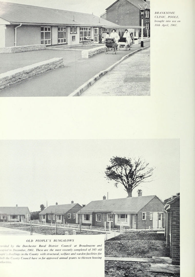 BRANKSOME CLINIC, POOLE, brought into use on 10th April, 1961. OLD PEOPLE'S BUNGALOWS o'ided by the Dorchester Rural District Council at Broadmayne and cupied in December, 1961. These are the most recently completed of 345 old ople's dwellings in the County with structural, welfare and warden facilities for iich the County Council have so far approved annual grants to thirteen housing ithorilies.