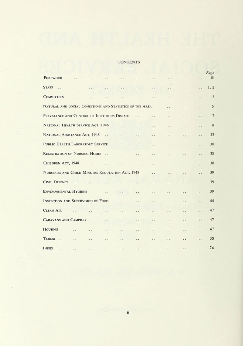 <:ONTENTS Foreword Staff .. Committees Natural and Social Conditions and Statistics of the Area Prevalence and Control of Infectious Disease National Health Service Act, 1946 National Assistance Act, 1948 Public Health Laboratory Service Registration of Nursing Homes .. Children Act, 1948 Nurseries and Child Minders Regulation Act, 1948 Civil Defence Environmental Hygiene Inspection and Supervision of Food Clean Air Caravans and Camping Housing Tables .. Index .. Page iii 1, 2 3 5 7 8 33 38 38 38 39 39 39 44 47 47 47 50 74 II