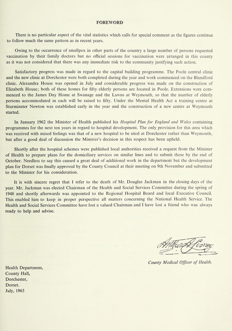 FOREWORD There is no particular aspect of the vital statistics which calls for special comment as the figures continue to follow much the same pattern as in recent years. Owing to the occurrence of smallpox in other parts of the country a large number of persons requested vaccination by their family doctors but no official sessions for vaccination were arranged in this county as it was not considered that there was any immediate risk to the community justifying such action. Satisfactory progress was made in regard to the capital building programme. The Poole central clinic and the new clinic at Dorchester were both completed during the year and work commenced on the Blandford clinic. Alexandra House was opened in July and considerable progress was made on the construction of Elizabeth House; both of these homes for fifty elderly persons are located in Poole. Extensions were com- menced to the James Day Home at Swanage and the Lawns at Weymouth, so that the number of elderly persons accommodated in each will be raised to fifty. Under the Mental Health Act a training centre at Sturminster Newton was established early in the year and the construction of a new centre at Weymouth started. In January 1962 the Minister of Health published his Hospital Plan for England and Wales containing programmes for the next ten years in regard to hospital development. The only provision for this area which was received with mixed feelings was that of a new hospital to be sited at Dorchester rather than Weymouth, but after a good deal of discussion the Minister’s decision in this respect has been upheld. Shortly after the hospital schemes were published local authorities received a request from the Minister of Health to prepare plans for the domiciliary services on similar lines and to submit these by the end of October. Needless to say this caused a great deal of additional work in the department but the development plan for Dorset was finally approved by the County Council at their meeting on 9th November and submitted to the Minister for his consideration. It is with sincere regret that I refer to the death of Mr. Douglas Jackman in the closing days of the year. Mr. Jackman was elected Chairman of the Health and Social Services Committee during the spring of 1948 and shortly afterwards was appointed to the Regional Hospital Board and local Executive Council. This enabled him to keep in proper perspective all matters concerning the National Health Service. The Health and Social Services Committee have lost a valued Chairman and I have lost a friend who was always ready to help and advise. County Medical Officer of Health. Health Department, County Hall, Dorchester, Dorset. July, 1963