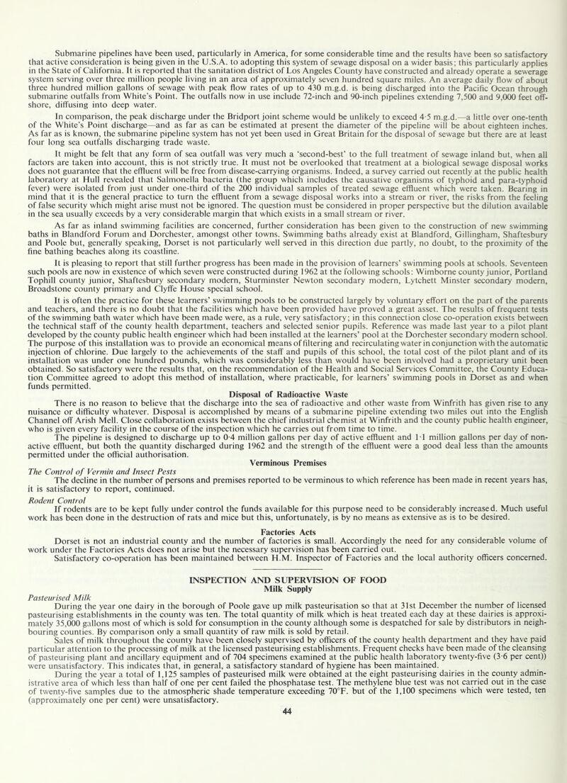 Submarine pipelines have been used, particularly in America, for some considerable time and the results have been so satisfactory that active consideration is being given in the U.S.A. to adopting this system of sewage disposal on a wider basis; this particularly applies in the State of California. It is reported that the sanitation district of Los Angeles County have constructed and already operate a sewerage system serving over three million people living in an area of approximately seven hundred square miles. An average daily flow of about three hundred million gallons of sewage with peak flow rates of up to 430 m.g.d. is being discharged into the Pacific Ocean through submarine outfalls from White’s Point. The outfalls now in use include 72-inch and 90-inch pipelines extending 7,500 and 9,000 feet off- shore, diffusing into deep water. In comparison, the peak discharge under the Bridport joint scheme would be unlikely to exceed 4-5 m.g.d.—a little over one-tenth of the White’s Point discharge—and as far as can be estimated at present the diameter of the pipeline will be about eighteen inches. As far as is known, the submarine pipeline system has not yet been used in Great Britain for the disposal of sewage but there are at least four long sea outfalls discharging trade waste. It might be felt that any form of sea outfall was very much a ‘second-best’ to the full treatment of sewage inland but, when all factors are taken into account, this is not strictly true. It must not be overlooked that treatment at a biological sewage disposal works does not guarantee that the effluent will be free from disease-carrying organisms. Indeed, a survey carried out recently at the public health laboratory at Hull revealed that Salmonella bacteria (the group which includes the causative organisms of typhoid and para-typhoid fever) were isolated from just under one-third of the 200 individual samples of treated sewage effluent which were taken. Bearing in mind that it is the general practice to turn the effluent from a sewage disposal works into a stream or river, the risks from the feeling of false security which might arise must not be ignored. The question must be considered in proper perspective but the dilution available in the sea usually exceeds by a very considerable margin that which exists in a small stream or river. As far as inland swimming facilities are concerned, further consideration has been given to the construction of new swimming baths in Blandford Forum and Dorchester, amongst other towns. Swimming baths already exist at Blandford, Gillingham, Shaftesbury and Poole but, generally speaking, Dorset is not particularly well served in this direction due partly, no doubt, to the proximity of the fine bathing beaches along its coastline. It is pleasing to report that still further progress has been made in the provision of learners’ swimming pools at schools. Seventeen such pools are now in existence of which seven were constructed during 1962 at the following schools: Wimborne county junior, Portland Tophill county junior, Shaftesbury secondary modern, Sturminster Newton secondary modern, Lytchett Minster secondary modern, Broadstone county primary and Clyffe House special school. It is often the practice for these learners’ swimming pools to be constructed largely by voluntary effort on the part of the parents and teachers, and there is no doubt that the facilities which have been provided have proved a great asset. The results of frequent tests of the swimming bath water which have been made were, as a rule, very satisfactory; in this connection close co-operation exists between the technical staff of the county health department, teachers and selected senior pupils. Reference was made last year to a pilot plant developed by the county public health engineer which had been installed at the learners’ pool at the Dorchester secondary modern school. The purpose of this installation was to provide an economical means of filtering and recirculating water in conjunction with the automatic injection of chlorine. Due largely to the achievements of the staff and pupils of this school, the total cost of the pilot plant and of its installation was under one hundred pounds, which was considerably less than would have been involved had a proprietary unit been obtained. So satisfactory were the results that, on the recommendation of the Health and Social Services Committee, the County Educa- tion Committee agreed to adopt this method of installation, where practicable, for learners’ swimming pools in Dorset as and when funds permitted. Disposal of Radioactive Waste There is no reason to believe that the discharge into the sea of radioactive and other waste from Winfrith has given rise to any nuisance or difficulty whatever. Disposal is accomplished by means of a submarine pipeline extending two miles out into the English Channel off Arish Mell. Close collaboration exists between the chief industrial chemist at Winfrith and the county public health engineer, who is given every facility in the course of the inspection which he carries out from time to time. The pipeline is designed to discharge up to 0-4 million gallons per day of active effluent and I T million gallons per day of non- active effluent, but both the quantity discharged during 1962 and the strength of the effluent were a good deal less than the amounts permitted under the official authorisation. Verminous Premises The Control of Vermin and Insect Pests The decline in the number of persons and premises reported to be verminous to which reference has been made in recent years has, it is satisfactory to report, continued. Rodent Control If rodents are to be kept fully under control the funds available for this purpose need to be considerably increased. Much useful work has been done in the destruction of rats and mice but this, unfortunately, is by no means as extensive as is to be desired. Factories Acts Dorset is not an industrial county and the number of factories is small. Accordingly the need for any considerable volume of work under the Factories Acts does not arise but the necessary supervision has been carried out. Satisfactory co-operation has been maintained between H.M. Inspector of Factories and the local authority officers concerned. INSPECTION AND SUPERVISION OF FOOD Milk Supply Pasteurised Milk During the year one dairy in the borough of Poole gave up milk pasteurisation so that at 31st December the number of licensed pasteurising establishments in the county was ten. The total quantity of milk which is heat treated each day at these dairies is approxi- mately 35,000 gallons most of which is sold for consumption in the county although some is despatched for sale by distributors in neigh- bouring counties. By comparison only a small quantity of raw milk is sold by retail. Sales of milk throughout the county have been closely supervised by officers of the county health department and they have paid particular attention to the processing of milk at the licensed pasteurising establishments. Frequent checks have been made of the cleansing of pasteurising plant and ancillary equipment and of 704 specimens examined at the public health laboratory twenty-five (3-6 per cent)) were unsatisfactory. This indicates that, in general, a satisfactory standard of hygiene has been maintained. During the year a total of 1,125 samples of pasteurised milk were obtained at the eight pasteurising dairies in the county admin- istrative area of which less than half of one per cent failed the phosphatase test. The methylene blue test was not cabled out in the case of twenty-five samples due to the atmospheric shade temperature exceeding 70°F. but of the 1,100 specimens which were tested, ten (approximately one per cent) were unsatisfactory.