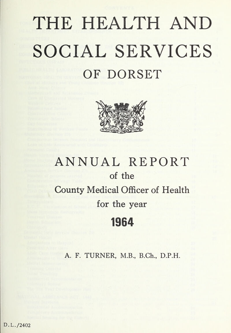 THE HEALTH AND SOCIAL SERVICES OF DORSET ANNUAL REPORT of the County Medical Officer of Health for the year 1964 A. F. TURNER, M.B., B.Ch., D.P.H. D.L./2402