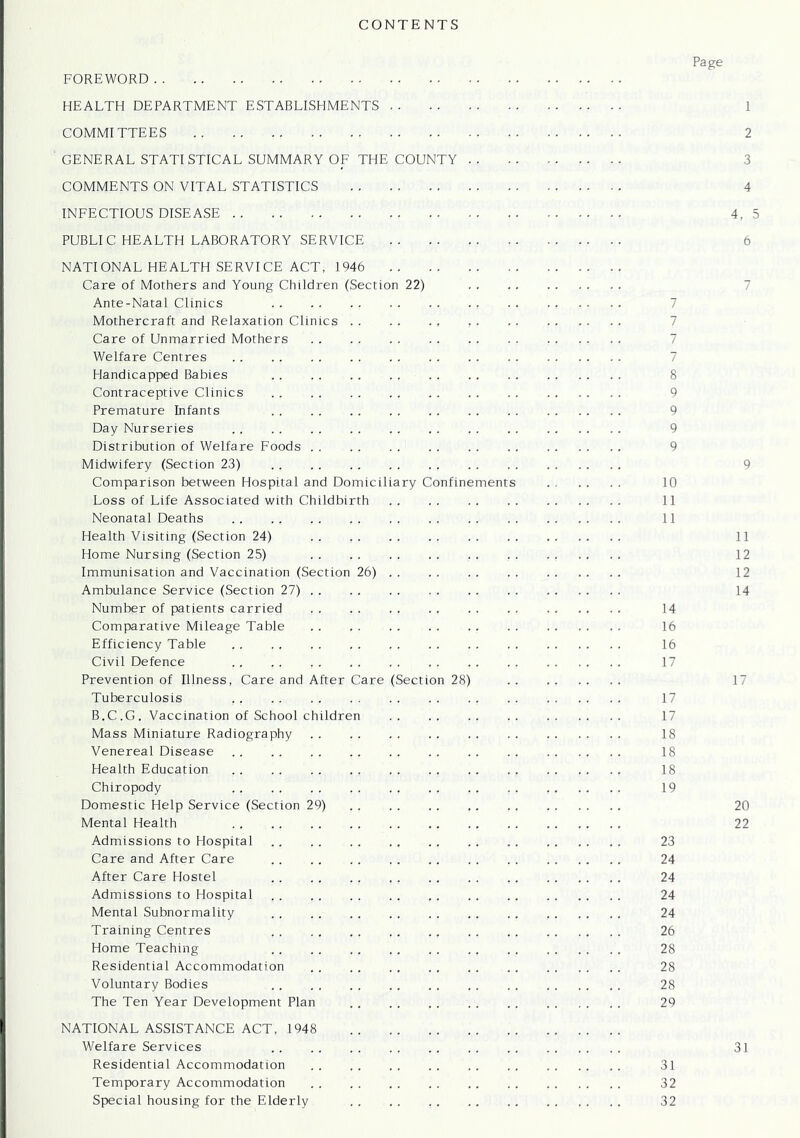 CONTENTS Page FOREWORD HEALTH DEPARTMENT ESTABLISHMENTS 1 COMMITTEES 2 GENERAL STATISTICAL SUMMARY OF THE COUNTY COMMENTS ON VITAL STATISTICS 4 INFECTIOUS DISEASE 4, 5 PUBLIC HEALTH LABORATORY SERVICE 6 NATIONAL HEALTH SERVICE ACT, 1946 Care of Mothers and Young Children (Section 22) Ante-Natal Clinics Mothercraft and Relaxation Clinics Care of Unmarried Mothers Welfare Centres Handicapped Babies 8 Contraceptive Clinics 9 Premature Infants 9 Day Nurseries 9 Distribution of Welfare Foods 9 Midwifery (Section 23) 9 Comparison between Hospital and Domiciliary Confinements 10 Loss of Life Associated with Childbirth 11 Neonatal Deaths 11 Health Visiting (Section 24) 11 Home Nursing (Section 25) 12 Immunisation and Vaccination (Section 26) . . . . . . 12 Ambulance Service (Section 27) 14 Number of patients carried 14 Comparative Mileage Table 16 Efficiency Table 16 Civil Defence 17 Prevention of Illness, Care and After Care (Section 28) 17 Tuberculosis 17 B.C.G. Vaccination of School children 17 Mass Miniature Radiography 18 Venereal Disease 18 Health Education 18 Chiropody 19 Domestic Help Service (Section 29) 20 Mental Health 22 Admissions to Hospital 23 Care and After Care 24 After Care Hostel 24 Admissions to Hospital 24 Mental Subnormality 24 Training Centres 26 Home Teaching 28 Residential Accommodation 28 Voluntary Bodies 28 The Ten Year Development Plan 29 NATIONAL ASSISTANCE ACT, 1948 Welfare Services 31 Residential Accommodation 31 Temporary Accommodation 32 Special housing for the Elderly 32