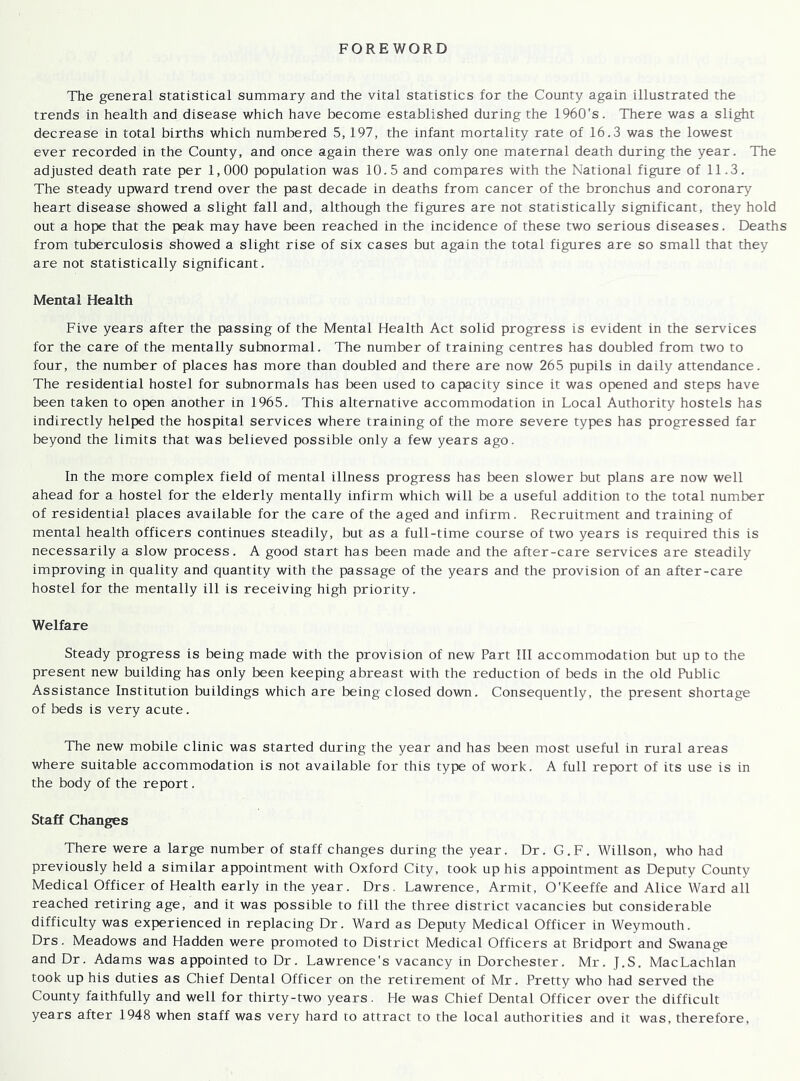 FOREWORD The general statistical summary and the vital statistics for the County again illustrated the trends in health and disease which have become established during the 1960's. There was a slight decrease in total births which numbered 5, 197, the infant mortality rate of 16.3 was the lowest ever recorded in the County, and once again there was only one maternal death during the year. The adjusted death rate per 1,000 population was 10.5 and compares with the National figure of 11.3. The steady upward trend over the past decade in deaths from cancer of the bronchus and coronary heart disease showed a slight fall and, although the figures are not statistically significant, they hold out a hope that the peak may have been reached in the incidence of these two serious diseases. Deaths from tuberculosis showed a slight rise of six cases but again the total figures are so small that they are not statistically significant. Mental Health Five years after the passing of the Mental Health Act solid progress is evident in the services for the care of the mentally subnormal. The number of training centres has doubled from two to four, the number of places has more than doubled and there are now 265 pupils in daily attendance. The residential hostel for subnormals has been used to capacity since it was opened and steps have been taken to open another in 1965. This alternative accommodation in Local Authority hostels has indirectly helped the hospital services where training of the more severe types has progressed far beyond the limits that was believed possible only a few years ago. In the more complex field of mental illness progress has been slower but plans are now well ahead for a hostel for the elderly mentally infirm which will be a useful addition to the total number of residential places available for the care of the aged and infirm. Recruitment and training of mental health officers continues steadily, but as a full-time course of two years is required this is necessarily a slow process. A good start has been made and the after-care services are steadily improving in quality and quantity with the passage of the years and the provision of an after-care hostel for the mentally ill is receiving high priority. Welfare Steady progress is being made with the provision of new Part III accommodation but up to the present new building has only been keeping abreast with the reduction of beds in the old Public Assistance Institution buildings which are being closed down. Consequently, the present shortage of beds is very acute. The new mobile clinic was started during the year and has been most useful in rural areas where suitable accommodation is not available for this type of work. A full report of its use is in the body of the report. Staff Changes There were a large number of staff changes during the year. Dr. G.F. Willson, who had previously held a similar appointment with Oxford City, took up his appointment as Deputy County Medical Officer of Health early in the year. Drs. Lawrence, Armit, O'Keeffe and Alice Ward all reached retiring age, and it was possible to fill the three district vacancies but considerable difficulty was experienced in replacing Dr. Ward as Deputy Medical Officer in Weymouth. Drs. Meadows and Hadden were promoted to District Medical Officers at Bridport and Swanage and Dr. Adams was appointed to Dr. Lawrence's vacancy in Dorchester. Mr. J.S. MacLachlan took up his duties as Chief Dental Officer on the retirement of Mr. Pretty who had served the County faithfully and well for thirty-two years. He was Chief Dental Officer over the difficult years after 1948 when staff was very hard to attract to the local authorities and it was, therefore,