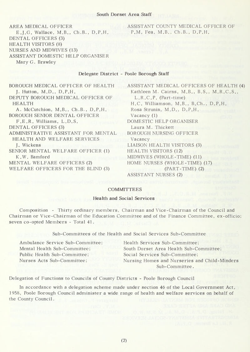 South Dorset Area Staff AREA MEDICAL OFFICER ASSISTANT COUNTY MEDICAL OFFICER OF E.J.G. Wallace, M.B., Ch.B., D.P.H. P.M. Fea, M.B., Ch.B., D.P.H. DENTAL OFFICERS (3) HEALTH VISITORS (8) NURSES AND MIDWIVES (13) ASSISTANT DOMESTIC HELP ORGANISER Mary G. Brawley Delegate District - Poole Borough Staff BOROUGH MEDICAL OFFICER OF HEALTH J. Hutton, M.D., D.P.H. DEPUTY BOROUGH MEDICAL OFFICER OF HEALTH A. McCutchion, M.B., Ch.B., D.P.H. BOROUGH SENIOR DENTAL OFFICER F.E.R. Williams, L.D.S. DENTAL OFFICERS (3) ADMINISTRATIVE ASSISTANT FOR MENTAL HEALTH AND WELFARE SERVICES J. Wickens SENIOR MENTAL WELFARE OFFICER (1) K . W. Bamford MENTAL WELFARE OFFICERS (2) WELFARE OFFICERS FOR THE BLIND (3) ASSISTANT MEDICAL OFFICERS OF HEALTH (4) Kathleen M. Cairns, M.B., B.S., M.R.C.S., L.R.C.P. (Part-time) H.C. Williamson, M.B., B.Ch., D.P.H. Rosa Strunin, M.D., D.P.H. Vacancy (1) DOMESTIC HELP ORGANISER Laura M. Thickett BOROUGH NURSING OFFICER Vacancy LIAISON HEALTH VISITORS (3) HEALTH VISITORS (12) MIDWIVES (WHOLE-TIME) (11) HOME NURSES (WHOLE-TIME) (17) (PART-TIME) (2) ASSISTANT NURSES (2) COMMITTEES Health and Social Services Composition - Thirty ordinary members, Chairman and Vice-Chairman of the Council and Chairman or Vice-Chairman of the Education Committee and of the Finance Committee, ex-officio; seven co-opted Members - Total 41. Sub-Committees of the Health and Social Services Sub-Committee Ambulance Service Sub-Committee; Health Services Sub-Committee; Mental Health Sub-Committee; South Dorset Area Health Sub-Committee; Public Health Sub-Committee; Social Services Sub-Committee; Nurses Acts Sub-Committee; Nursing Homes and Nurseries and Child-Minders Sub-Committee. Delegation of Functions to Councils of County Districts - Poole Borough Council In accordance with a delegation scheme made under section 46 of the Local Government Act, 1958, Poole Borough Council administer a wide range of health and welfare services on behalf of the County Council.
