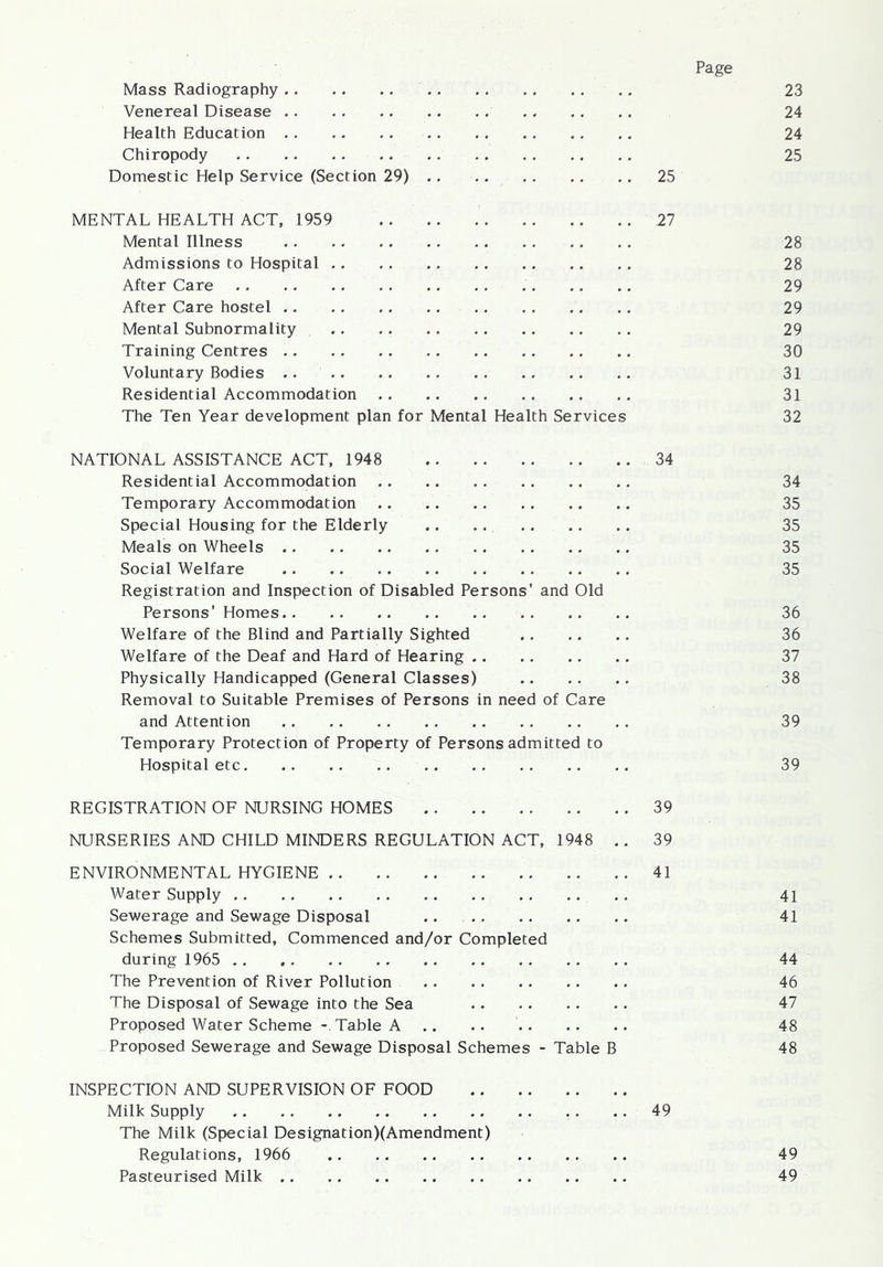 Mass Radiography 23 Venereal Disease 24 Health Education 24 Chiropody 25 Domestic Help Service (Section 29) 25 MENTAL HEALTH ACT, 1959 27 Mental Illness 28 Admissions to Hospital 28 After Care 29 After Care hostel 29 Mental Subnormality 29 Training Centres 30 Voluntary Bodies .. 31 Residential Accommodation 31 The Ten Year development plan for Mental Health Services 32 NATIONAL ASSISTANCE ACT, 1948 34 Residential Accommodation Temporary Accommodation Special Housing for the Elderly Meals on Wheels Social Welfare Registration and Inspection of Disabled Persons' and Old Persons' Homes Welfare of the Blind and Partially Sighted Welfare of the Deaf and Hard of Hearing Physically Handicapped (General Classes) Removal to Suitable Premises of Persons in need of Care and Attention Temporary Protection of Property of Persons admitted to Hospital etc REGISTRATION OF NURSING HOMES 39 NURSERIES AND CHILD MINDERS REGULATION ACT, 1948 .. 39 ENVIRONMENTAL HYGIENE 41 Water Supply Sewerage and Sewage Disposal .. Schemes Submitted, Commenced and/or Completed during 1965 The Prevention of River Pollution The Disposal of Sewage into the Sea Proposed Water Scheme - Table A Proposed Sewerage and Sewage Disposal Schemes - Table B INSPECTION AND SUPERVISION OF FOOD Milk Supply 49 The Milk (Special Designation)(Amendment) Regulations, 1966 Pasteurised Milk 34 35 35 35 35 36 36 37 38 39 39 41 41 44 46 47 48 48 49 49