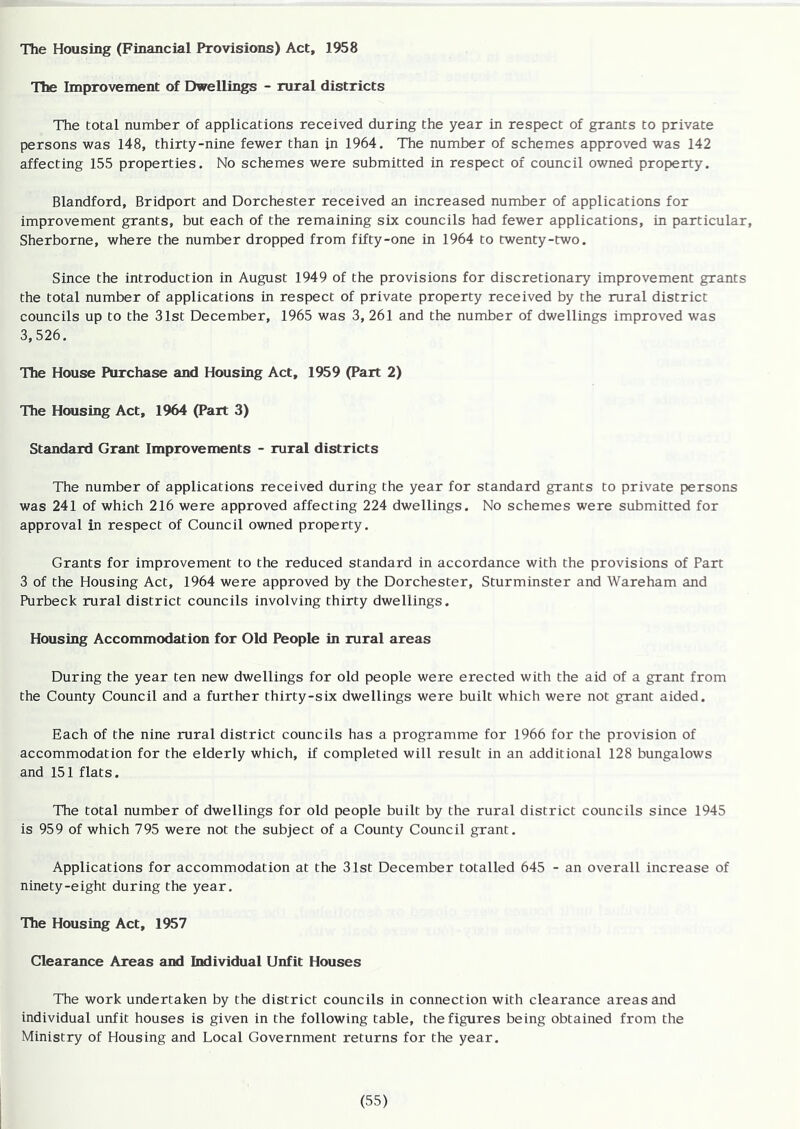 The Housing (Financial Provisions) Act, 1958 The Improvement of Dwellings - rural districts The total number of applications received during the year in respect of grants to private persons was 148, thirty-nine fewer than in 1964. The number of schemes approved was 142 affecting 155 properties. No schemes were submitted in respect of council owned property. Blandford, Bridport and Dorchester received an increased number of applications for improvement grants, but each of the remaining six councils had fewer applications, in particular, Sherborne, where the number dropped from fifty-one in 1964 to twenty-two. Since the introduction in August 1949 of the provisions for discretionary improvement grants the total number of applications in respect of private property received by the rural district councils up to the 31st December, 1965 was 3, 261 and the number of dwellings improved was 3,526. The House Purchase and Housing Act, 1959 (Part 2) The Housing Act, 1964 (Part 3) Standard Grant Improvements - rural districts The number of applications received during the year for standard grants to private persons was 241 of which 216 were approved affecting 224 dwellings. No schemes were submitted for approval in respect of Council owned property. Grants for improvement to the reduced standard in accordance with the provisions of Part 3 of the Housing Act, 1964 were approved by the Dorchester, Sturminster and Wareham and Purbeck rural district councils involving thirty dwellings. Housing Accommodation for Old People in rural areas During the year ten new dwellings for old people were erected with the aid of a grant from the County Council and a further thirty-six dwellings were built which were not grant aided. Each of the nine rural district councils has a programme for 1966 for the provision of accommodation for the elderly which, if completed will result in an additional 128 bungalows and 151 flats. The total number of dwellings for old people built by the rural district councils since 1945 is 959 of which 795 were not the subject of a County Council grant. Applications for accommodation at the 31st December totalled 645 - an overall increase of ninety-eight during the year. The Housing Act, 1957 Clearance Areas and Individual Unfit Houses The work undertaken by the district councils in connection with clearance areas and individual unfit houses is given in the following table, the figures being obtained from the Ministry of Housing and Local Government returns for the year.