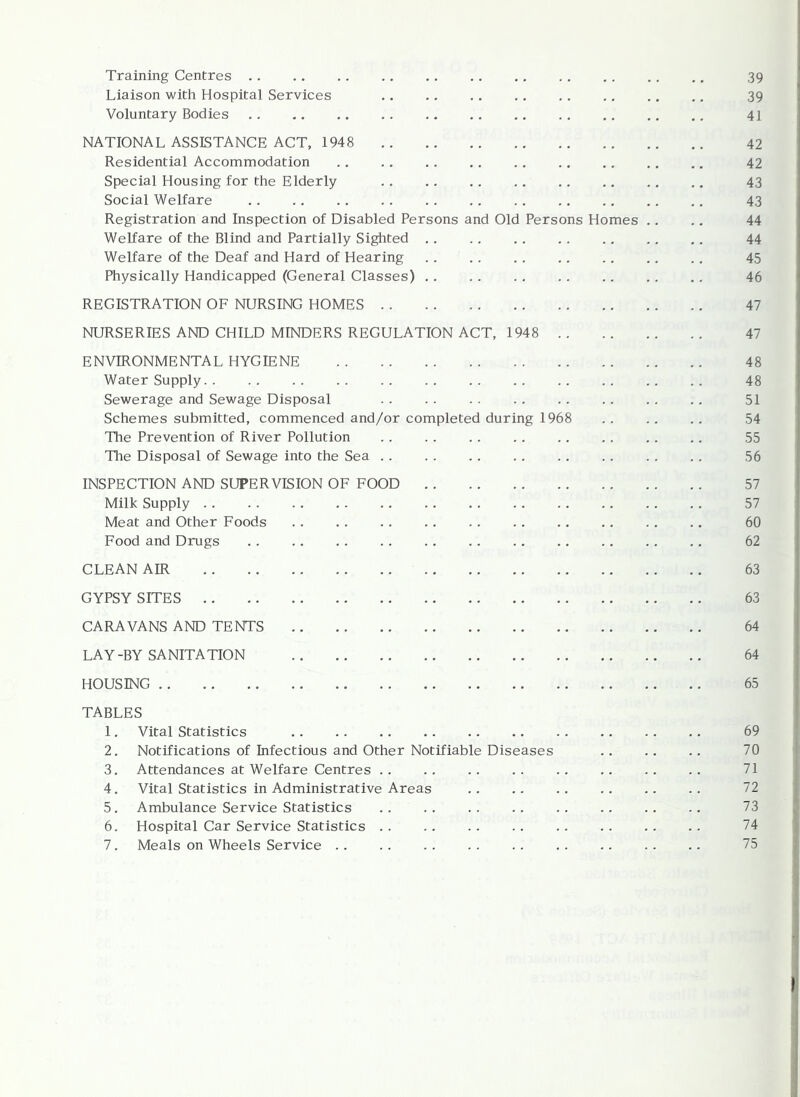 Training Centres 39 Liaison with Hospital Services 39 Voluntary Bodies 41 NATIONAL ASSISTANCE ACT, 1948 42 Residential Accommodation .. 42 Special Housing for the Elderly 43 Social Welfare 43 Registration and Inspection of Disabled Persons and Old Persons Homes .. .. 44 Welfare of the Blind and Partially Sig^ited . . . . . . . . 44 Welfare of the Deaf and Hard of Hearing .. .. .. . . 45 Physically Handicapped (General Classes) 46 REGISTRATION OF NURSING HOMES 47 NURSERIES AND CHILD MINDERS REGULATION ACT, 1948 47 ENVIRONMENTAL HYGIENE 48 Water Supply 48 Sewerage and Sewage Disposal 51 Schemes submitted, commenced and/or completed during 1968 . . . . . . 54 The Prevention of River Pollution . . . . .. . . . . 55 The Disposal of Sewage into the Sea 56 INSPECTION AND SUPERVISION OF FOOD 57 Milk Supply 57 Meat and Other Foods . . .. 60 Food and Drugs . . 62 CLEAN AIR 63 GYPSY SITES 63 CARAVANS AND TENTS 64 LAY-BY SANITATION 64 HOUSING 65 TABLES 1. Vital Statistics 69 2. Notifications of Infectious and Other Notifiable Diseases 70 3. Attendances at Welfare Centres .. .. .. .. 71 4. Vital Statistics in Administrative Areas 72 5. Ambulance Service Statistics .. .. 73 6. Hospital Car Service Statistics . . . . . . . . 74 7. Meals on Wheels Service . . . . . . . . . . .. 75