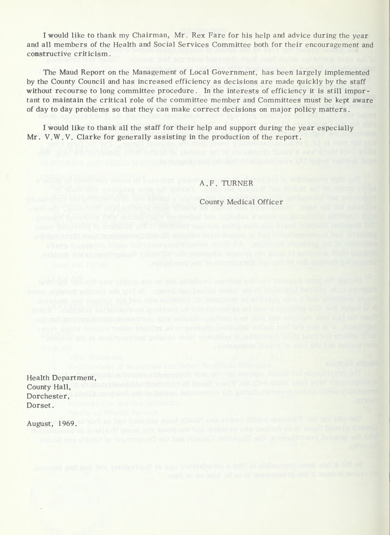 I would like to thank my Chairman, Mr. Rex Fare for his help and advice during the year and all members of the Health and Social Services Committee both for their encouragement and constructive criticism. The Maud Report on the Management of Local Government, has been largely implemented by the County Council and has increased efficiency as decisions are made quickly by the staff without recourse to long committee procedure. In the interests of efficiency it is still impor- tant to maintain the critical role of the committee member and Committees must be kept aware of day to day problems so that they can make correct decisions on major policy matters. I would like to thank all the staff for their help and support during the year especially Mr. V.W.V. Clarke for generally assisting in the production of the report. A.F, TURNER County Medical Officer Health Department, County Hall, Dorchester, Dorset. August, 1969.