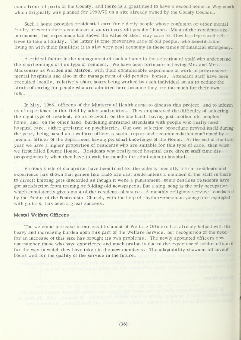 come from all parts of the County, and there is a great need to have a second home in Weymouth which originally was planned for 1969/70 on a site already owned by the County Council. Such a home provides residential care for elderly people whose confusion or other mental frailty prevents their acceptance in an ordinary old peoples' home. Most of the residents are permanent, but experience has shown the value of short stay care to allow hard-pressed rela- tives to take a holiday. The latter is true preventive care of old people, who benefit from living on with their families; it is also very real economy in these times of financial stringency. A critical factor in the management of such a home is the selection of staff who understand the shortcomings of this type of resident. We have been fortunate in having Mr. and Mrs. Mackenzie as Warden and Matron, with their considerable experience of work in progressive mental hospitals and also in the management of old peoples homes. Attendant staff have been recruited locally, relatively short hours being worked by each individual so as to reduce the strain of caring for people who are admitted here because they are too much for their own folk. In May, 1968, officers of the Ministry of Health came to discuss this project, and to inform us of experience in this field by other authorities. They emphasised the difficulty of selecting the right type of resident, so as to avoid, on the one hand, having just another old peoples' home, and, on the other hand, burdening untrained attendants with people who really need hospital care, either geriatric or psychiatric. Our own selection procedure proved itself during the year, being based on a welfare officer s social report and recommendation confirmed by a medical officer of the department having personal knowledge of the Home. At the end of the first year we have a higher proportion of residents who are suitable for this type of care, than when we first filled Bourne House. Residents who really need hospital care divert staff time dis- proportionately when they have to wait for months for admission to hospital. Various kinds of occupation have been tried for the elderly mentally infirm residents and experience has shown that games like Ludo are cast aside unless a member of the staff is there to direct; knitting gets discarded as though it were a punishment; some restless residents have got satisfaction from tearing or folding old newspapers. But a sing-song is the only occupation which consistently gives most of the residents pleasure. A monthly religious service, conducted by the Pastor of the Pentecostal Church, with the help of rhythm-conscious youngsters equipped with guitars, has been a great success. Mental Welfare Officers The welcome increase in our establishment of Welfare Officers has already helped with the heavy and increasing burden upon this part of the Welfare Service, but recognition of the need for an increase of this size has brought its own problems. The newly appointed officers now out-number those who have experience and much praise is due to the experienced senior officers for the way in which they have taken in the new members. The adaptability shown at all levels bodes well for the quality of the service in the future.