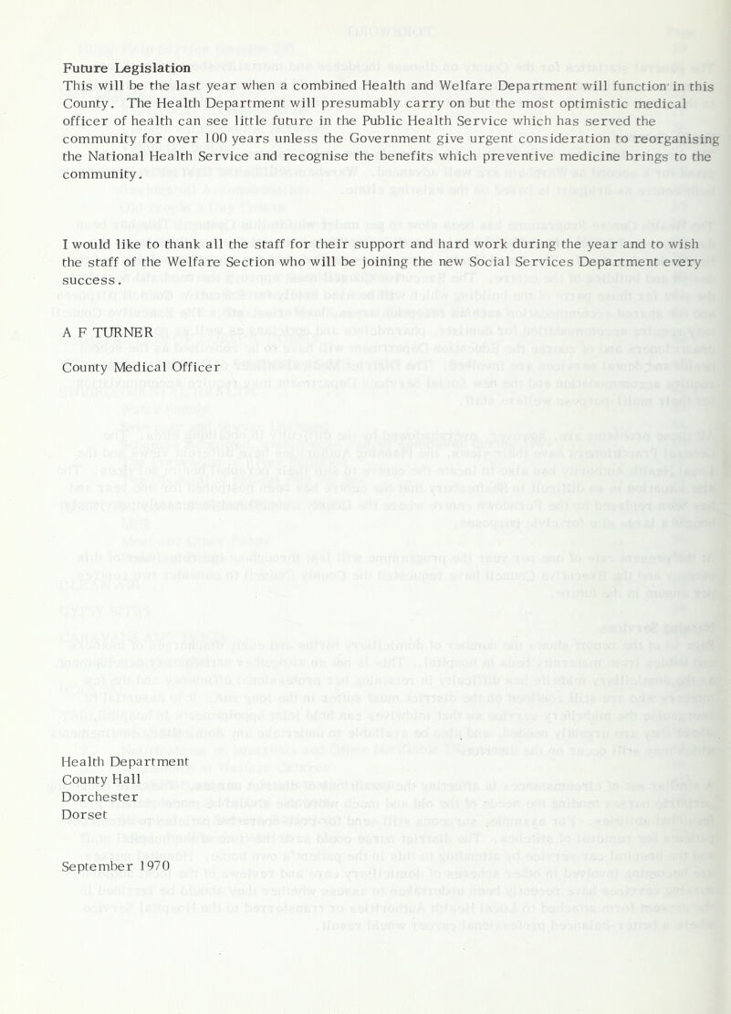 Future Legislation This will be the last year when a combined Health and Welfare Department will function' in this County. The Health Department will presumably carry on but the most optimistic medical officer of health can see little future in the Public Health Service which has served the community for over 100 years unless the Government give urgent consideration to reorganising the National Health Service and recognise the benefits which preventive medicine brings to the community. 1 would like to thank all the staff for their support and hard work during the year and to wish the staff of the Welfare Section who will be joining the new Social Services Department every success. A F TURNER County Medical Officer Health Department County Hall Dorchester Dorset September 1970