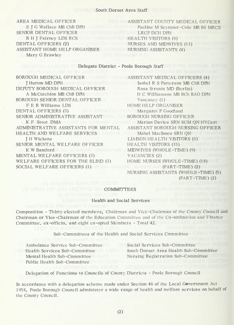 South Dorset Area Staff AREA MEDICAL OFFICER E J G Wallace MB ChB DPH SENIOR DENTAL OFFICER R H J Fairney LDS RCS DENTAL OFFICERS (2) ASSISTANT HOME HELP ORGANISER Mary G Brawley ASSISTANT COUNTY MEDICAL OFFICER Pauline M Seymour-Cole MB BS MRCS LRCP DCH DPH HEALTH VISITORS (8) NURSES AND MIDWIVES (13) NURSING ASSISTANTS (4) Delegate District - Poole Borough Staff BOROUGH MEDICAL OFFICER J Hutton MD DPH DEPUTY BOROUGH MEDICAL OFFICER A McCutchion MB ChB DPH BOROUGH SENIOR DENTAL OFFICER F E R Williams LDS DENTAL OFFICERS (3) SENIOR ADMINISTRATIVE ASSISTANT K F Stout DMA ADMINISTRATIVE ASSISTANTS FOR MENTAL HEALTH AND WELFARE SERVICES J H Wickens SENIOR MENTAL WELFARE OFFICER K W Bamford MENTAL WELFARE OFFICERS (3) WELFARE OFFICERS FOR THE BLIND (3) SOCIAL WELFARE OFFICERS (1) ASSISTANT MEDICAL OFFICERS (4) Isobel R S Patterson MB ChB DPH Rosa Strunin MD (Berlin) H C Williamson MB BCh BAO DPH Vancancy (1) HOME HELP ORGANISER Margaret P Goodland BOROUGH NURSING OFFICER Marian Davies SRN SCM QN HVCert ASSISTANT BOROUGH NURSING OFFICER Mabel Machines SRN QN LIAISON HEALTH VISITORS (3) HEALTH VISITORS (15) MIDWIVES (WHOLE-TIME) (9) VACANCIES (2) HOME NURSES (WHOLE-TIME) (18) (PART-TIME) (2) NURSING ASSISTANTS (WHOLE-TIME) (5) (PART-TIME) (2) COMMITTEES Health and Social Services Composition - Thirty elected members. Chairman and Vice-Chairman of the County Council and Chairman or Vice-Chairman of the Education Committee and of the Co-ordination and Finance Committee, ex-officio, and eight co-opted Members - Total 42. Sub-Committees of the Health and Social Services Committee Ambulance Service Sub-Committee Social Services Sub-Committee Health Services Sub-Committee South Dorset Area Health Sub-Committee Mental Health Sub-Committee Nursing Registration Sub-Committee Public Health Sub-Committee Delegation of Functions to Councils of County Districts - Poole Borough Council In accordance with a delegation scheme made under Section 46 of the Local Government Act 1958, Poole Borough Council administer a wide range of health and welfare services on behalf of the County Council.
