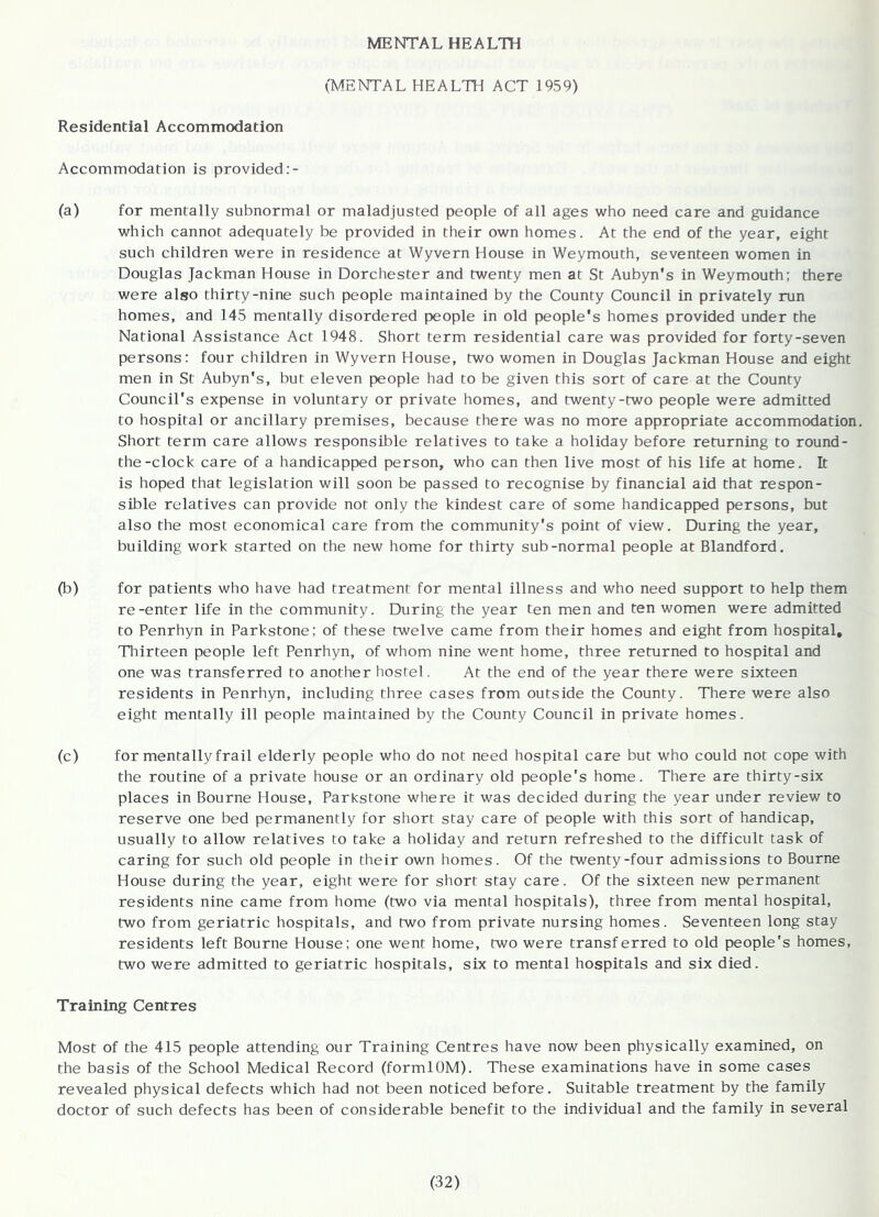 MENTAL HEALTH (MENTAL HEALTH ACT 1959) Residential Accommodation Accommodation is provided (a) for mentally subnormal or maladjusted people of all ages who need care and guidance which cannot adequately be provided in their own homes. At the end of the year, eight such children were in residence at Wyvern House in Weymouth, seventeen women in Douglas Jackman House in Dorchester and twenty men at St Aubyn's in Weymouth; there were also thirty-nine such people maintained by the County Council in privately run homes, and 145 mentally disordered people in old people's homes provided under the National Assistance Act 1948. Short term residential care was provided for forty-seven persons: four children in Wyvern House, two women in Douglas Jackman House and eight men in St Aubyn's, but eleven people had to be given this sort of care at the County Council's expense in voluntary or private homes, and twenty-two people were admitted to hospital or ancillary premises, because there was no more appropriate accommodation. Short term care allows responsible relatives to take a holiday before returning to round- the-clock care of a handicapped person, who can then live most of his life at home. It is hoped that legislation will soon be passed to recognise by financial aid that respon- sible relatives can provide not only the kindest care of some handicapped persons, but also the most economical care from the community's point of view. During the year, building work started on the new home for thirty sub-normal people at Blandford. (b) for patients who have had treatment for mental illness and who need support to help them re-enter life in the community. During the year ten men and ten women were admitted to Penrhyn in Parkstone; of these twelve came from their homes and eight from hospital, Tlnirteen people left Penrhyn, of whom nine went home, three returned to hospital and one was transferred to another hostel. At the end of the year there were sixteen residents in Penrhyn, including three cases from outside the County. There were also eight mentally ill people maintained by the County Council in private homes. (c) for mentally frail elderly people who do not need hospital care but who could not cope with the routine of a private house or an ordinary old people's home. There are thirty-six places in Bourne House, Parkstone where it was decided during the year under review to reserve one bed permanently for short stay care of people with this sort of handicap, usually to allow relatives to take a holiday and return refreshed to the difficult task of caring for such old people in their own homes. Of the twenty-four admissions to Bourne House during the year, eight were for short stay care. Of the sixteen new permanent residents nine came from home (two via mental hospitals), three from mental hospital, two from geriatric hospitals, and two from private nursing homes. Seventeen long stay residents left Bourne House; one went home, two were transferred to old people's homes, two were admitted to geriatric hospitals, six to mental hospitals and six died. Training Centres Most of the 415 people attending our Training Centres have now been physically examined, on the basis of the School Medical Record (formlOM). These examinations have in some cases revealed physical defects which had not been noticed before. Suitable treatment by the family doctor of such defects has been of considerable benefit to the individual and the family in several