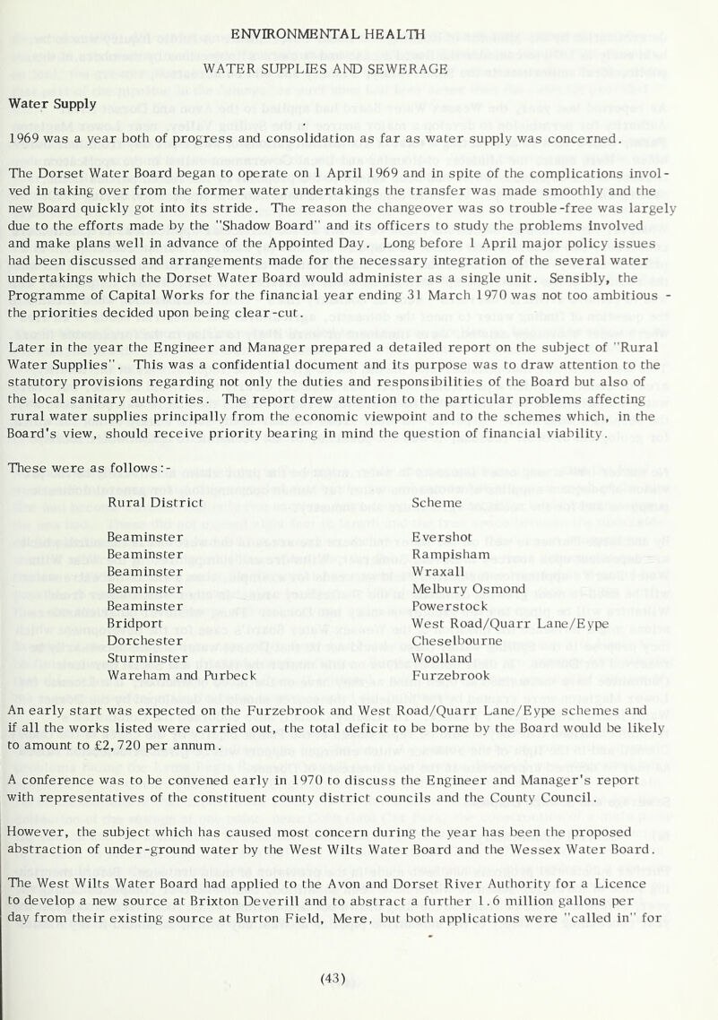 ENVIRONMENTAL HEALTH WATER SUPPLIES AND SEWERAGE Water Supply 1969 was a year both of progress and consolidation as far as water supply was concerned. The Dorset Water Board began to operate on 1 April 1969 and in spite of the complications invol- ved in taking over from the former water undertakings the transfer was made smoothly and the new Board quickly got into its stride. The reason the changeover was so trouble-free was largely due to the efforts made by the Shadow Board and its officers to study the problems involved and make plans well in advance of the Appointed Day. Long before 1 April major policy issues had been discussed and arrangements made for the necessary integration of the several water undertakings which the Dorset Water Board would administer as a single unit. Sensibly, the Programme of Capital Works for the financial year ending 31 March 1970 was not too ambitious - the priorities decided upon being clear-cut. Later in the year the Engineer and Manager prepared a detailed report on the subject of Rural Water Supplies. This was a confidential document and its purpose was to draw attention to the statutory provisions regarding not only the duties and responsibilities of the Board but also of the local sanitary authorities. TTie report drew attention to the particular problems affecting rural water supplies principally from the economic viewpoint and to the schemes which, in the Board's view, should receive priority bearing in mind the question of financial viability. These were as follows :- Rural District Scheme Beaminster Beaminster Beaminster Beaminster Beaminster Bridporf Dorchester Sturminster Wareham and Purbeck Evershot Rampisham Wraxall Melbury Osmond Powerstock West Road/Quarr Lane/Eype Cheselbourne Woolland Furzebrook An early start was expected on the Furzebrook and West Road/Quarr Lane/Eype schemes and if all the works listed were carried out, the total deficit to be borne by the Board would be likely to amount to £2, 720 per annum. A conference was to be convened early in 1970 to discuss the Engineer and Manager's report with representatives of the constituent county district councils and the County Council. However, the subject which has caused most concern during the year has been the proposed abstraction of under-ground water by the West Wilts Water Board and the Wessex Water Board. The West Wilts Water Board had applied to the Avon and Dorset River Authority for a Licence to develop a new source at Brixton Deverill and to abstract a further 1.6 million gallons per day from their existing source at Burton Field, Mere, but both applications were called in for