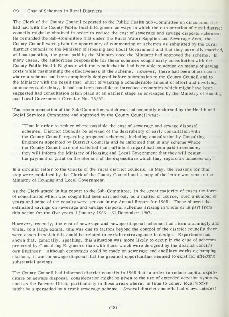 (c) Cost of Schemes in Rural Districts The Clerk of the County Council reported to the Public Health Sub-Committee on discussions he had had with the County Public Health Engineer on ways in which the co-operation of rural district councils might be obtained in order to reduce the cost of sewerage and sewage disposal schemes. He reminded the Sub-Committee that under the Rural Water Supplies and Sewerage Acts, the County Council were given the opportunity of commenting on schemes as submitted by the rural district councils to the Minister of Housing and Local Government and that they normally matched, without question, the grant paid by the Ministry once the Minister had approved the scheme. In many cases, the authorities responsible for these schemes sought early consultation with the County Public Health Engineer with the result that he had been able to advise on means of saving costs while maintaining the effectiveness of the scheme. However, there had been other cases where a scheme had been completely designed before submission to the County Council and to the Ministry with the result that, short of wasting a considerable amount of effort and involving an unacceptable delay, it had not been possible to introduce economies which might have been suggested had consultation taken place at an earlier stage as envisaged by the Ministry of Housing and Local Government Circular No. 75/67. The recommendation of the Sub-Committee which was subsequently endorsed by the Health and Social Services Committee and approved by the County Council was:- That in order to reduce where possible the cost of sewerage and sewage disposal schemes, District Councils be advised of the desirability of early consultation with the County Council regarding proposed schemes, including consultation by Consulting Engineers appointed by District Councils and be informed that in any scheme where the County Council are not satisfied that sufficient regard had been paid to economy they will inform the Ministry of Housing and Local Government that they will resist the payment of grant on the element of the expenditure which they regard as unnecessary. In a circular letter to the Clerks of the rural district councils, in May, the reasons for this step were explained by the Clerk of the County Council and a copy of the letter was sent to the Ministry of Housing and Local Government. As the Clerk stated in his report to the Sub-Committee, in the great majority of cases the form of consultation which was sought had been carried out, as a matter of course, over a number of years and some of the results were set out in my Annual Report for 1968. These showed the estimated savings on sewerage and sewage disposal schemes arising in whole or in part from this action for the five years 1 January 1963 - 31 December 1967. However, recently, the cost of sewerage and sewage disposal schemes had risen alarmingly and while, to a large extent, this was due to factors beyond the control of the district councils there were cases in which this could be related to certain extravagance in design. Experience had shown that, generally, speaking, this situation was more likely to occur in the case of schemes prepared by Consulting Engineers than with those which were designed by the district conciTs own Engineer. Although economies could be made on sewerage and ancillary works eg pumping stations, it was in sewage disposal that the greatest opportunities seemed to exist for effecting substantial savings. The County Council had informed district councils in 1968 that in order to reduce capital expen- diture on sewage disposal, consideration might be given to the use of extended aeration systems, such as the Pasveer Ditch, particularly in those areas where, in time to come, local works might be superseded by a trunk sewerage scheme. Several district councils had shown interest