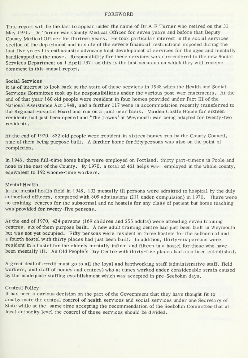 FOREWORD This report will be the last to appear under the name of Dr A F Turner who retired on the 31 May 1971. Dr Turner was County Medical Officer for seven years and before that Deputy County Medical Officer for thirteen years. He took particular interest in the social services section of the department and in spite of the severe financial restrictions imposed during the last five years his enthusiastic advocacy kept development of services for the aged and mentally handicapped on the move. Responsibility for these services was surrendered to the new Social Services Department on 1 April 1971 so this is the last occasion on which they will receive comment in this annual report. Social Services It is of interest to look back at the state of these services in 1948 when the Health and Social Services Committee took up its responsibilities under the various post-war enactments. At the end of that year 160 old people were resident in four homes provided under Part 111 of the National Assistance Act 1948, and a further 117 were in accommodation recently transferred to the Regional Hospital Board and run on a joint user basis. Maiden Castle House for sixteen residents had just been opened and 'The Lawns' at Weymouth was being adapted for twenty-two residents. At the end of 1970, 832 old people were resident in sixteen homes run by the County Council, nine of them being purpose built. A further home for fifty persons was also on the point of completion. In 1948, three full-time home helps were employed on Portland, thirty part-timers in Poole and none in the rest of the County. By 1970, a total of 461 helps was employed in the whole county, equivalent to 192 whome-time workers. Mental Health In the mental health field in 1948, 102 mentally ill persons were admitted to hospital by the duly authorised officers, compared with 809 admissions (211 under compulsion) in 1970. There were no training centres for the subnormal and no hostels for any class of patient but home teaching was provided for twenty-five persons. At the end of 1970, 424 persons (169 children and 255 adults) were attending seven training centres, six of them purpose built. A new adult training centre had just been built in Weymouth but was not yet occupied. Fifty persons were resident in three hostels for the subnormal and a fourth hostel with thirty places had just been built. In addition, thirty-six persons were resident in a hostel for the elderly mentally infirm and fifteen in a hostel for those who have been mentally ill. An Old People's Day Centre with thirty-five places had also been established. A great deal of credit must go to all the loyal and hardworking staff (administrative staff, field workers, and staff of homes and centres) who at times worked under considerable strain caused by the inadequate staffing establishment which was accepted in pre-Seebohm days. Central Policy It has been a curious decision on the part of the Government that they have thought fit to amalgamate the central control of health services and social services under one Secretary of State while at the same time accepting the recommendation of the Seebohm Committee that at local authority level the control of these services should be divided.