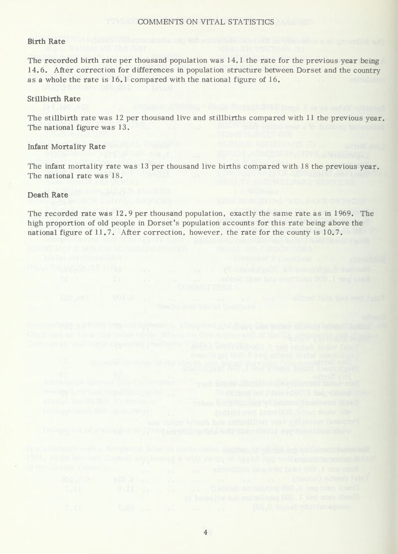 COMMENTS ON VITAL STATISTICS Birth Rate The recorded birth rate per thousand population was 14.1 the rate for the previous year being 14.6. After correction for differences in population structure between Dorset and the country as a whole the rate is 16.1 compared with the national figure of 16. Stillbirth Rate The stillbirth rate was 12 per thousand live and stillbirths compared with 11 the previous year. The national figure was 13. Infant Mortality Rate The infant mortality rate was 13 per thousand live births compared with 18 the previous year. The national rate was 18. Death Rate The recorded rate was 12.9 per thousand population, exactly the same rate as in 1969. The high proportion of old people in Dorset's population accounts for this rate being above the national figure of 11.7. After correction, however, the rate for the county is 10.7.