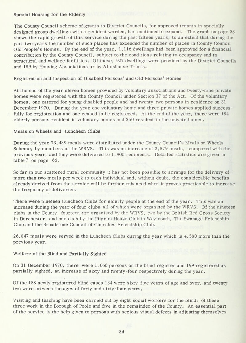 Special Housing for the Elderly The County Council scheme of grants to District Councils, for approved tenants in specially designed group dwellings with a resident warden, has continued to expand. The graph on page 33 shows the rapid growth of this service during the past fifteen years, to an extent that during the past two years the number of such places has exceeded the number of places in County Council Old People's Homes. By the end of the year, 1,116 dwellings had been approved for a financial contribution by the County Council, subject to the conditions relating to occupancy and to structural and welfare facilities. Of these, 927 dwellings were provided by the District Councils and 189 by Housing Associations or by Almshouse Trusts. Registration and Inspection of Disabled Persons' and Old Persons' Homes At the end of the year eleven homes provided by voluntary associations and twenty-nine private homes were registered with the County Council under Section 37 of the Act. Of the voluntary homes, one catered for young disabled people and had twenty-two persons in residence on 31 December 1970. During the year one voluntary home and three private homes applied success- fully for registration and one ceased to be registered. At the end of the year, there were 184 elderly persons resident in voluntary homes and 250 resident in the private homes. Meals on Wheels and Luncheon Clubs During the year 73, 439 meals were distributed under the County Council's Meals on Wheels Scheme, by members of the WRVS. This was an increase of 2,879 meals, compared with the previous year, and they were delivered to 1,900 recipients. Detailed statistics are given in table 7 on page 66. So far in our scattered rural community it has not been possible to arrange for the delivery of more than two meals per week to each individual and, without doubt, the considerable benefits already derived from the service will be further enhanced when it proves practicable to increase the frequency of deliveries. There were nineteen Luncheon Clubs for elderly people at the end of the year. This was an increase during the year of four clubs all of which were organised by the WRVS. Of the nineteen clubs in the County, fourteen are organised by the WRVS, two by the British Red Cross Society in Dorchester, and one each by the Pilgrim House Club in Weymouth, The Swanage Friendship Club and the Broadstone Council of Churches Friendship Club. 26,847 meals were served in the Luncheon Clubs during the year which is 4, 580 more than the previous year. Welfare of the Blind and Partially Sighted On 31 December 1970, there were 1,066 persons on the blind register and 199 registered as partially sighted, an increase of sixty and twenty-four respectively during the year. Of the 158 newly registered blind cases 134 were sixty-five years of age and over, and twenty- two were between the ages of forty and sixty-four years. Visiting and teaching have been carried out by eight social workers for the blind; of these three work in the Borough of Poole and five in the remainder of the County. An essential part of the service is the help given to persons with serious visual defects in adjusting themselves