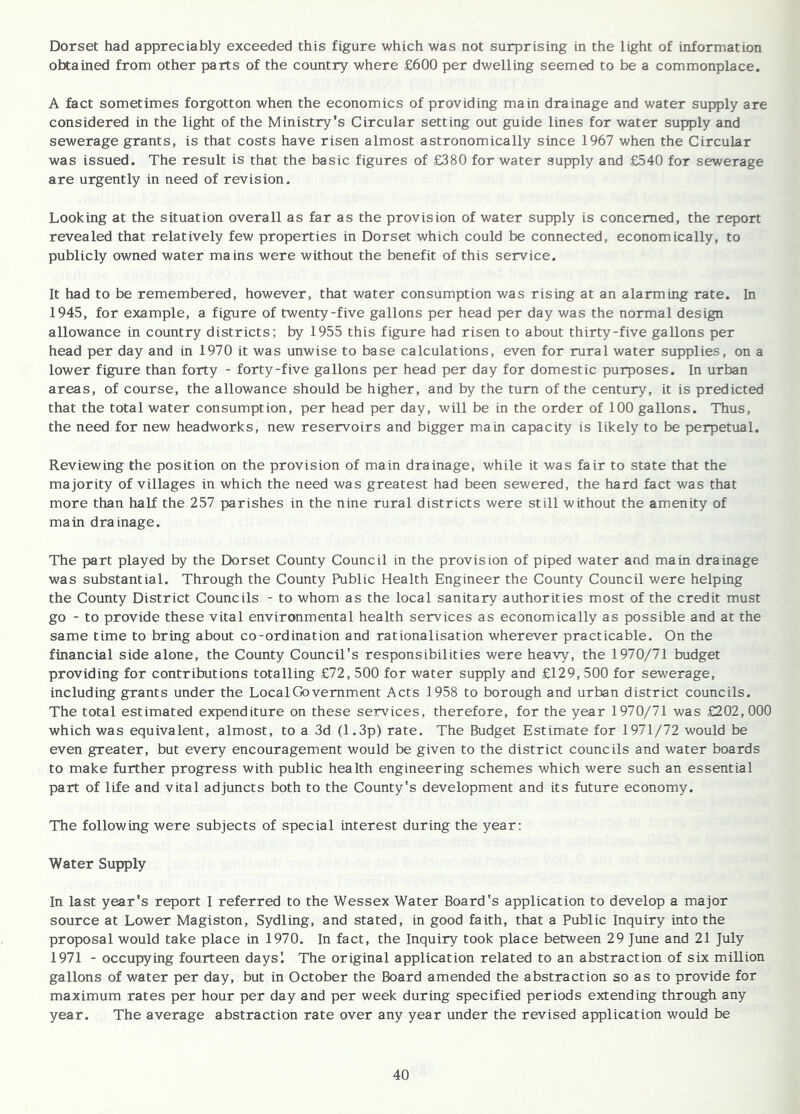 Dorset had appreciably exceeded this figure which was not surprising in the light of information obtained from other parts of the country where £600 per dwelling seemed to be a commonplace. A fact sometimes forgotten when the economics of providing main drainage and water supply are considered in the light of the Ministry's Circular setting out guide lines for water supply and sewerage grants, is that costs have risen almost astronomically since 1967 when the Circular was issued. The result is that the basic figures of £380 for water supply and £540 for sewerage are urgently in need of revision. Looking at the situation overall as far as the provision of water supply is concerned, the report revealed that relatively few properties in Dorset which could be connected, economically, to publicly owned water mains were without the benefit of this service. It had to be remembered, however, that water consumption was rising at an alarming rate. In 1945, for example, a figure of twenty-five gallons per head per day was the normal design allowance in country districts; by 1955 this figure had risen to about thirty-five gallons per head per day and in 1970 it was unwise to base calculations, even for rural water supplies, on a lower figure than forty - forty-five gallons per head per day for domestic purposes. In urban areas, of course, the allowance should be higher, and by the turn of the century, it is predicted that the total water consumption, per head per day, will be in the order of 100 gallons. Thus, the need for new headworks, new reservoirs and bigger main capacity is likely to be perpetual. Reviewing the position on the provision of main drainage, while it was fair to state that the majority of villages in which the need was greatest had been sewered, the hard fact was that more than half the 257 parishes in the nine rural districts were still without the amenity of main drainage. The part played by the Dorset County Council in the provision of piped water and main drainage was substantial. Through the County Public Health Engineer the County Council were helping the County District Councils - to whom as the local sanitary authorities most of the credit must go - to provide these vital environmental health services as economically as possible and at the same time to bring about co-ordination and rationalisation wherever practicable. On the financial side alone, the County Council's responsibilities were heavy, the 1970/71 budget providing for contributions totalling £72, 500 for water supply and £129, 500 for sewerage, including grants under the Local Government Acts 1958 to borough and urban district councils. The total estimated expenditure on these services, therefore, for the year 1970/71 was £202,000 which was equivalent, almost, to a 3d (1.3p) rate. The Budget Estimate for 1971/72 would be even greater, but every encouragement would be given to the district councils and water boards to make further progress with public health engineering schemes which were such an essential part of life and vital adjuncts both to the County's development and its future economy. The following were subjects of special interest during the year: Water Supply In last year's report I referred to the Wessex Water Board's application to develop a major source at Lower Magiston, Sydling, and stated, in good faith, that a Public Inquiry into the proposal would take place in 1970. In fact, the Inquiry took place between 29 June and 21 July 1971 - occupying fourteen daysl The original application related to an abstraction of six million gallons of water per day, but in October the Board amended the abstraction so as to provide for maximum rates per hour per day and per week during specified periods extending through any year. The average abstraction rate over any year under the revised application would be