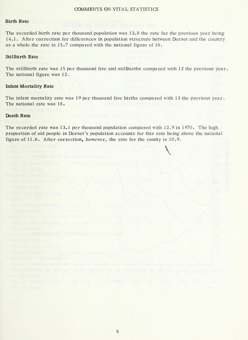 COMMENTS ON VITAL STATISTICS Birth Rate The recorded birth rate per thousand population was 13.8 the rate for the previous year being 14.1. After correction for differences in population structure between Dorset and the country as a whole the rate is 15.7 compared with the national figure of 16. Stillbirth Rate The stillbirth rate was 15 per thousand live and stillbirths compared with 12 the previous year. The national figure was 12. Infant Mortality Rate The infant mortality rate was 19 per thousand live births compared with 13 the previous year. The national rate was 18. Death Rate The recorded rate was 13.1 per thousand population compared with 12.9 in 1970. The high proportion of old people in Dorset's population accounts for this rate being above the national figure of 11.6. After correction, however, the rate for the county is 10.9.