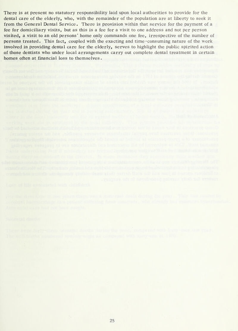 There is at present no statutory responsibility laid upon local authorities to provide for the dental care of the elderly, who, with the remainder of the population are at liberty to seek it from the General Dental Service. There is provision within that service for the payment of a fee for domiciliary visits, but as this is a fee for a visit to one address and not per person visited, a visit to an old persons' home only commands one fee, irrespective of the number of persons treated. This fact, coupled with the exacting and time-consuming nature of the work involved in providing dental care for the elderly, serves to highlight the public spirited action of those dentists who under local arrangements carry out complete dental treatment in certain homes often at financial loss to themselves.