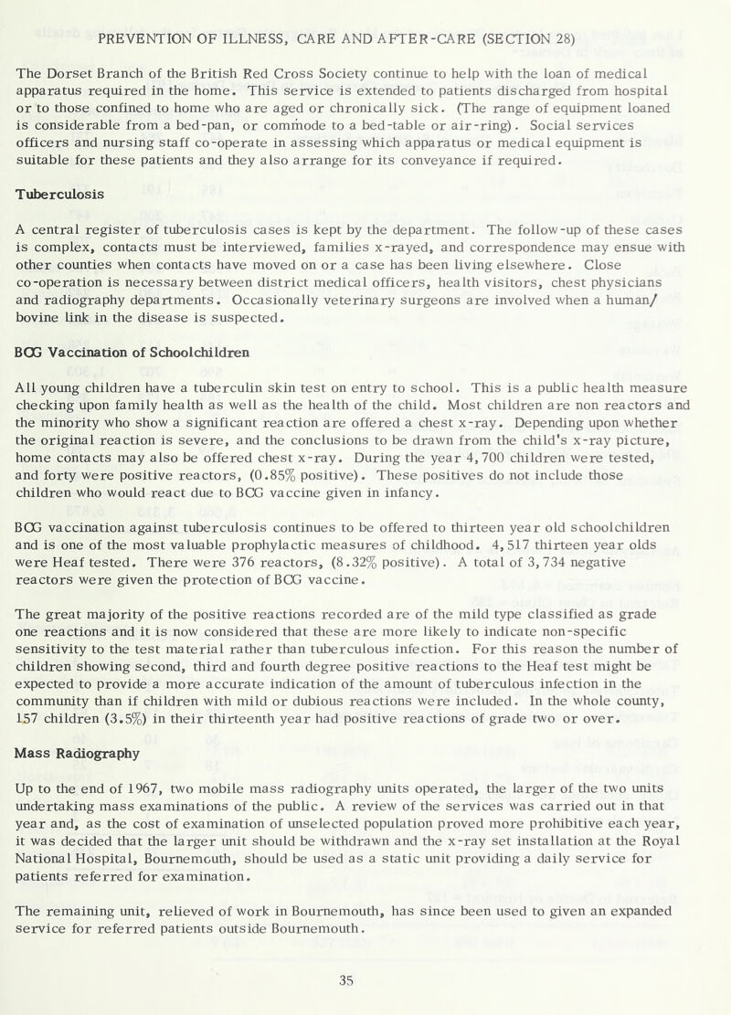 PREVENTION OF ILLNESS, CARE AND AFTER-CARE (SECTION 28) The Dorset Branch of the British Red Cross Society continue to help with the loan of medical apparatus required in the home. This service is extended to patients discharged from hospital or to those confined to home who are aged or chronically sick. (The range of equipment loaned is considerable from a bed-pan, or commode to a bed-table or air-ring). Social services officers and nursing staff co-operate in assessing which apparatus or medical equipment is suitable for these patients and they also arrange for its conveyance if required. Tuberculosis A central register of tuberculosis cases is kept by the department. The follow-up of these cases is complex, contacts must be interviewed, families x-rayed, and correspondence may ensue with other counties when contacts have moved on or a case has been living elsewhere. Close co-operation is necessary between district medical officers, health visitors, chest physicians and radiography departments. Occasionally veterinary surgeons are involved when a human/ bovine link in the disease is suspected. BOG Vaccination of Schoolchildren All young children have a tuberculin skin test on entry to school. This is a public health measure checking upon family health as well as the health of the child. Most children are non reactors and the minority who show a significant reaction are offered a chest x-ray. Depending upon whether the original reaction is severe, and the conclusions to be drawn from the child's x-ray picture, home contacts may also be offered chest x-ray. During the year 4,700 children were tested, and forty were positive reactors, (0.85% positive). These positives do not include those children who would react due to BCG vaccine given in infancy. BCG vaccination against tuberculosis continues to be offered to thirteen year old schoolchildren and is one of the most valuable prophylactic measures of childhood. 4,517 thirteen year olds were Heaf tested. There were 376 reactors, (8.32% positive). A total of 3,734 negative reactors were given the protection of BCG vaccine. The great majority of the positive reactions recorded are of the mild type classified as grade one reactions and it is now considered that these are more likely to indicate non-specific sensitivity to the test material rather than tuberculous infection. For this reason the number of children showing second, third and fourth degree positive reactions to the Heaf test might be expected to provide a more accurate indication of the amount of tuberculous infection in the community than if children with mild or dubious reactions were included. In the whole county, 157 children (3.5%) in their thirteenth year had positive reactions of grade two or over. Mass Radiography Up to the end of 1967, two mobile mass radiography units operated, the larger of the two units undertaking mass examinations of the public. A review of the services was carried out in that year and, as the cost of examination of unselected population proved more prohibitive each year, it was decided that the larger unit should be withdrawn and the x-ray set installation at the Royal National Hospital, Bournemouth, should be used as a static unit providing a daily service for patients referred for examination. The remaining unit, relieved of work in Bournemouth, has since been used to given an expanded service for referred patients outside Bournemouth.