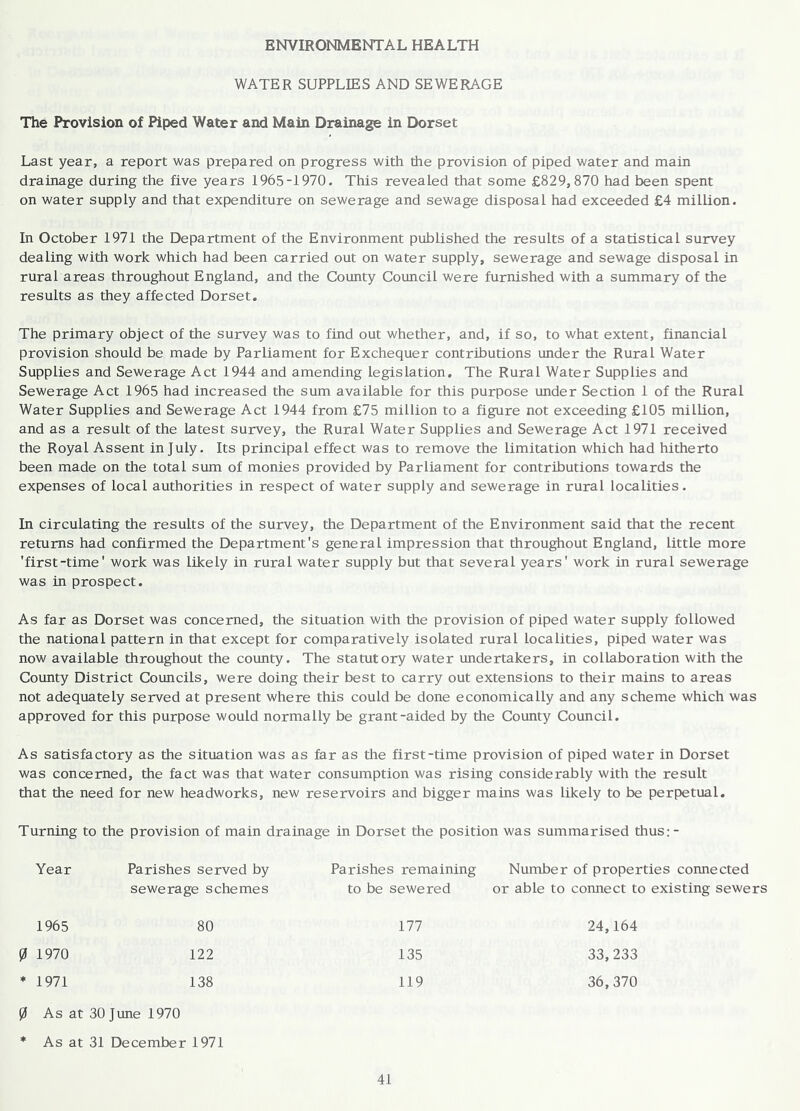 ENVIRONMENTAL HEALTH WATER SUPPLIES AND SEWERAGE The Provision of Piped Water and Main Drainage in Dorset Last year, a report was prepared on progress with the provision of piped water and main drainage during the five years 1965-1970. This revealed that some £829,870 had been spent on water supply and that expenditure on sewerage and sewage disposal had exceeded £4 million. In October 1971 the Department of the Environment published the results of a statistical survey dealing with work which had been carried out on water supply, sewerage and sewage disposal in rural areas throughout England, and the County Council were furnished with a summary of the results as they affected Dorset. The primary object of the survey was to find out whether, and, if so, to what extent, financial provision should be made by Parliament for Exchequer contributions under the Rural Water Supplies and Sewerage Act 1944 and amending legislation. The Rural Water Supplies and Sewerage Act 1965 had increased the sum available for this purpose under Section 1 of the Rural Water Supplies and Sewerage Act 1944 from £75 million to a figure not exceeding £105 million, and as a result of the latest survey, the Rural Water Supplies and Sewerage Act 1971 received the Royal Assent in July. Its principal effect was to remove the limitation which had hitherto been made on the total sum of monies provided by Parliament for contributions towards the expenses of local authorities in respect of water supply and sewerage in rural localities. In circulating the results of the survey, the Department of the Environment said that the recent returns had confirmed the Department's general impression that throughout England, little more 'first-time' work was likely in rural water supply but that several years' work in rural sewerage was in prospect. As far as Dorset was concerned, the situation with the provision of piped water supply followed the national pattern in that except for comparatively isolated rural localities, piped water was now available throughout the county. The statutory water undertakers, in collaboration with the County District Councils, were doing their best to carry out extensions to their mains to areas not adequately served at present where this could be done economically and any scheme which was approved for this purpose would normally be grant-aided by the County Council. As satisfactory as the situation was as far as the first-time provision of piped water in Dorset was concerned, the fact was that water consumption was rising considerably with the result that the need for new headworks, new reservoirs and bigger mains was likely to be perpetual. Turning to the provision of main drainage in Dorset the position was summarised thus; - Year Parishes served by sewerage schemes Parishes remaining to be sewered Number of properties connected or able to connect to existing sewers 1965 80 177 24,164 0 1970 122 135 33,233 * 1971 138 119 36,370 0 As at 30 June 1970 * As at 31 December 1971