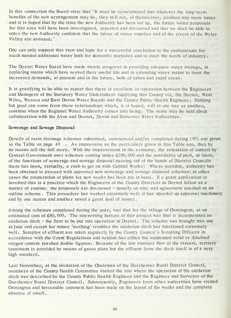 In this connection the Board state that It must be remembered that whatever the long-term benefits of the new arrangement may be, they will not, of themselves, produce any more water and it is hoped that by the time the new Authority has been set up, the future water proposals for this area will have been investigated, reported and discussed and that we shall be able to enter the new Authority confident that the future of water supplies and of the rivers of the Wylye Valley are assured. One can only support this view and hope for a successful conclusion to the explorations for much needed additional water both for domestic purposes and to meet the needs of industry. The Dorset Water Board have made steady progress in providing adequate water storage, in replacing mains which have served their useful life and in extending water mains to meet the increased demands, at present and in the future, both of urban and rural areas. It is gratifying to be able to report that there is excellent co-operation between the Engineers and Managers of the Statutory Water Undertakers supplying this County viz, the Dorset, West Wilts, Wessex and East Devon Water Boards and the County Public Health Engineer. Nothing but good can come from these relationships which, it is hoped, will in one way or another, continue when the Regional Water Authority comes into being. The same may be said about collaboration with the Avon and Dorset, Devon and Somerset River Authorities. Sewerage and Sewage Disposal Details of main drainage schemes submitted, commenced and/or completed during 1971 are given in the Table on page 49 . As impressive as the particulars given in this Table are, they by no means tell the full story. With the improvement in the economy, the relaxation of control by Central Government over schemes costing under £100,000 and the possibility of part, at least, of the functions of sewerage and sewage disposal passing out of the hands of District Councils there has been, virtually, a rush to get on with Capital Works'. Where possible, authority has been obtained to proceed with approved new sewerage and sewage disposal schemes; in other cases the preparation of plans for new works has been put in hand. If a grant application is involved this is a practice which the Engineers of the County Districts in Dorset follow as a matter of routine; the proposals are discussed - usually on site; and agreement reached on an outline scheme. This procedure has worked extremely well; it has speeded up approval machinery and by one means and another saved a great deal of money. Among the schemes completed during the year, was that for the village of Osmington, at an estimated cost of £80, 500. The interesting feature of this project was that it incorporated an oxidation ditch - the first to be put into operation in Dorset. The scheme was brought into use in June and except for minor 'teething' troubles the oxidation ditch has functioned extremely well. Samples of effluent are taken regularly by the County Council's Sampling Officers in accordance with the Grant Regulations and seldom has either the suspended solid or disolved oxygen content reached double figures. Because of the low summer flow of the stream, tertiary treatment is provided by means of grass plots but the effluent from the ditch itself is of a very high standard. Last November, at the invitation of the Chairman of the Dorchester Rural District Council, members of the County Health Committee visited the site where the operation of the oxidation ditch was described by the County Public Health Engineer and the Engineer and Surveyor of the Dorchester Rural District Council. Subsequently, Engineers from other authorities have visited Osmington and favourable comment has been made on the layout of the works and the complete absence of smell.