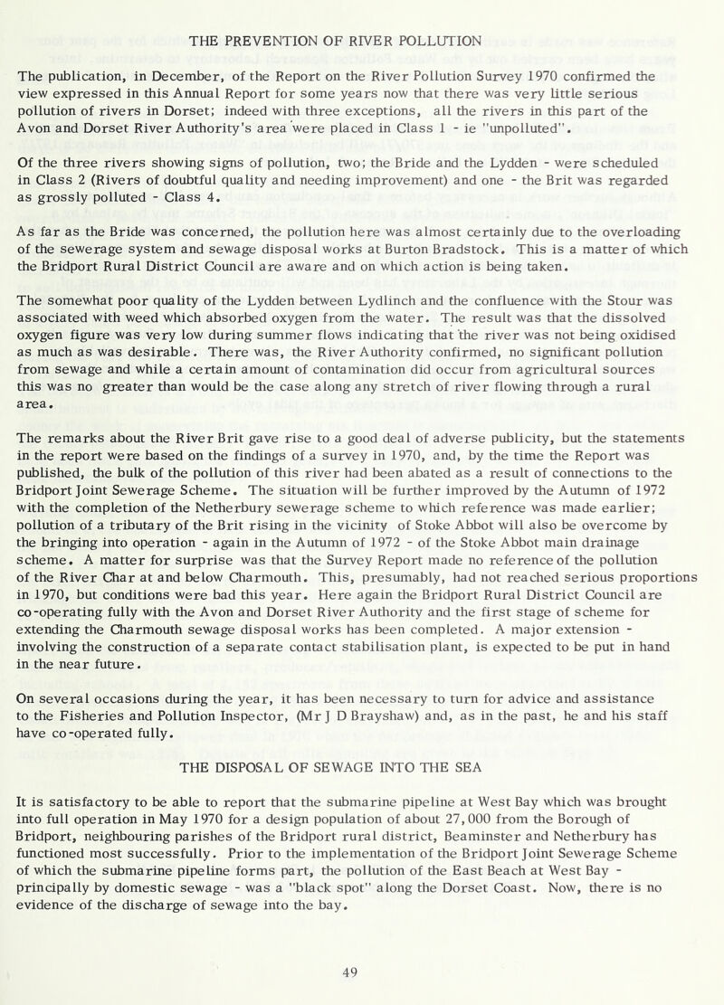 THE PREVENTION OF RIVER POLLUTION The publication, in December, of the Report on the River Pollution Survey 1970 confirmed the view expressed in this Annual Report for some years now that there was very little serious pollution of rivers in Dorset; indeed with three exceptions, all the rivers in this part of the Avon and Dorset River Authority's area were placed in Class 1 - ie unpolluted. Of the three rivers showing signs of pollution, two; the Bride and the Lydden - were scheduled in Class 2 (Rivers of doubtful quality and needing improvement) and one - the Brit was regarded as grossly polluted - Class 4. As far as the Bride was concerned, the pollution here was almost certainly due to the overloading of the sewerage system and sewage disposal works at Burton Bradstock. This is a matter of which the Bridport Rural District Council are aware and on which action is being taken. The somewhat poor quality of the Lydden between Lydlinch and the confluence with the Stour was associated with weed which absorbed oxygen from the water. The result was that the dissolved oxygen figure was very low during summer flows indicating that the river was not being oxidised as much as was desirable. There was, the River Authority confirmed, no significant pollution from sewage and while a certain amount of contamination did occur from agricultural sources this was no greater than would be the case along any stretch of river flowing through a rural area. The remarks about the River Brit gave rise to a good deal of adverse publicity, but the statements in the report were based on the findings of a survey in 1970, and, by the time the Report was published, the bulk of the pollution of this river had been abated as a result of connections to the Bridport Joint Sewerage Scheme. The situation will be further improved by the Autumn of 1972 with the completion of the Netherbury sewerage scheme to which reference was made earlier; pollution of a tributary of the Brit rising in the vicinity of Stoke Abbot will also be overcome by the bringing into operation - again in the Autumn of 1972 - of the Stoke Abbot main drainage scheme. A matter for surprise was that the Survey Report made no reference of the pollution of the River Char at and below Charmouth. This, presumably, had not reached serious proportions in 1970, but conditions were bad this year. Here again the Bridport Rural District Council are co-operating fully with the Avon and Dorset River Authority and the first stage of scheme for extending the Charmouth sewage disposal works has been completed. A major extension - involving the construction of a separate contact stabilisation plant, is expected to be put in hand in the near future. On several occasions during the year, it has been necessary to turn for advice and assistance to the Fisheries and Pollution Inspector, (Mr J D Brayshaw) and, as in the past, he and his staff have co-operated fully. THE DISPOSAL OF SEWAGE INTO THE SEA It is satisfactory to be able to report that the submarine pipeline at West Bay which was brought into full operation in May 1970 for a design population of about 27,000 from the Borough of Bridport, neighbouring parishes of the Bridport rural district, Beaminster and Netherbury has functioned most successfully. Prior to the implementation of the Bridport Joint Sewerage Scheme of which the submarine pipeline forms part, the pollution of the East Beach at West Bay - principally by domestic sewage - was a black spot along the Dorset Coast. Now, there is no evidence of the discharge of sewage into the bay.