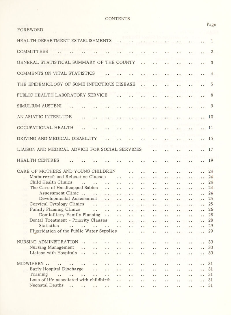 CONTENTS Page FOREWORD HEALTH DEPARTMENT ESTABLISHMENTS 1 COMMITTEES 2 GENERAL STATISTICAL SUMMARY OF THE COUNTY .. 3 COMMENTS ON VITAL STATISTICS 4 THE EPIDEMIOLOGY OF SOME INFECTIOUS DISEASE 5 PUBLIC HEALTH LABORATORY SERVICE 8 SIMULIUM AUSTENI 9 AN ASIATIC INTERLUDE 10 OCCUPATIONAL HEALTH 11 DRIVING AND MEDICAL DISABILITY 15 LIAISON AND MEDICAL ADVICE FOR SOCIAL SERVICES 17 HEALTH CENTRES 19 CARE OF MOTHERS AND YOUNG CHILDREN 24 Mothercraft and Relaxation Classes 24 Child Health Clinics 24 The Care of Handicapped Babies 24 Assessment Clinic 24 Developmental Assessment 25 Cervical Cytology Clinics 25 Family Planning Clinics 26 Domiciliary Family Planning 28 Dental Treatment - Priority Classes 28 Statistics 29 Fluoridation of the Public Water Supplies 29 NURSING ADMINISTRATION 30 Nursing Management 30 Liaison with Hospitals 30 MIDWIFERY 31 Early Hospital Discharge 31 Training 31 Loss of life associated with childbirth 31 Neonatal Deaths 31