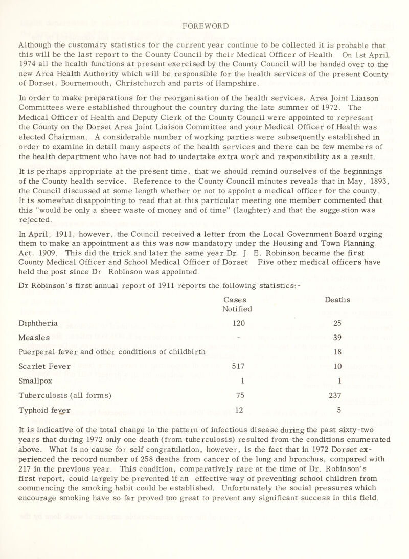 FOREWORD Although the customary statistics for the current year continue to be collected it is probable that this will be the last report to the County Council by their Medical Officer of Health. On 1st April, 1974 all the health functions at present exercised by the County Council will be handed over to the new Area Health Authority which will be responsible for the health services of the present County of Dorset, Bournemouth, Christchurch and parts of Hampshire. In order to make preparations for the reorganisation of the health services, Area Joint Liaison Committees were established throughout the country during the late summer of 1972. The Medical Officer of Health and Deputy Clerk of the County Council were appointed to represent the County on the Dorset Area Joint Liaison Committee and your Medical Officer of Health was elected Chairman. A considerable number of working parties were subsequently established in order to examine in detail many aspects of the health services and there can be few members of the health department who have not had to undertake extra work and responsibility as a result. It is perhaps appropriate at the present time, that we should remind ourselves of the beginnings of the County health service. Reference to the County Council minutes reveals that in May, 1893, the Council discussed at some length whether or not to appoint a medical officer for the county. It is somewhat disappointing to read that at this particular meeting one member commented that this would be only a sheer waste of money and of time (laughter) and that the suggestion was rejected. In April, 1911, however, the Council received a letter from the Local Government Board urging them to make an appointment as this was now mandatory under the Housing and Town Planning Act, 1909. This did the trick and later the same year Dr J E, Robinson became the first County Medical Officer and School Medical Officer of Dorset Five other medical officers have held the post since Dr Robinson was appointed Dr Robinson’s first annual report of 1911 reports the following statistics: - Cases Deaths Notified Diphtheria 120 25 Measles - 39 Puerperal fever and other conditions of childbirth 18 Scarlet Fever 517 10 Smallpox 1 1 Tuberculosis (all forms) 75 237 Typhoid feyer 12 5 It is indicative of the total change in the pattern of infectious disease during the past sixty-two years that during 1972 only one death (from tuberculosis) resulted from the conditions enumerated above. What is no cause for self congratulation, however, is the fact that in 1972 Dorset ex- perienced the record number of 258 deaths from cancer of the lung and bronchus, compared with 217 in the previous year. This condition, comparatively rare at the time of Dr. Robinson's first report, could largely be prevented if an effective way of preventing school children from commencing the smoking habit could be established. Unfortunately the social pressures which encourage smoking have so far proved too great to prevent any significant success in this field.