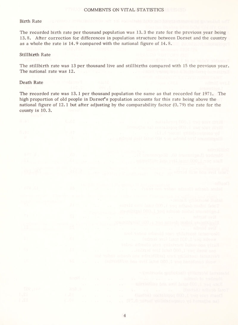 COMMENTS ON VITAL STATISTICS Birth Rate The recorded birth rate per thousand population was 13. 3 the rate for the previous year being 13. 8. After correction for differences in population structure between Dorset and the country as a whole the rate is 14.9 compared with the national figure of 14. 8. Stillbirth Rate The stillbirth rate was 13 per thousand live and stillbirths compared with 15 the previous year. The national rate was 12. Death Rate The recorded rate was 13.1 per thousand population the same as that recorded for 1971. The high proportion of old people in Dorset's population accounts for this rate being above the national figure of 12. 1 but after adjusting by the comparability factor (0.79) the rate for the county is 10. 3.