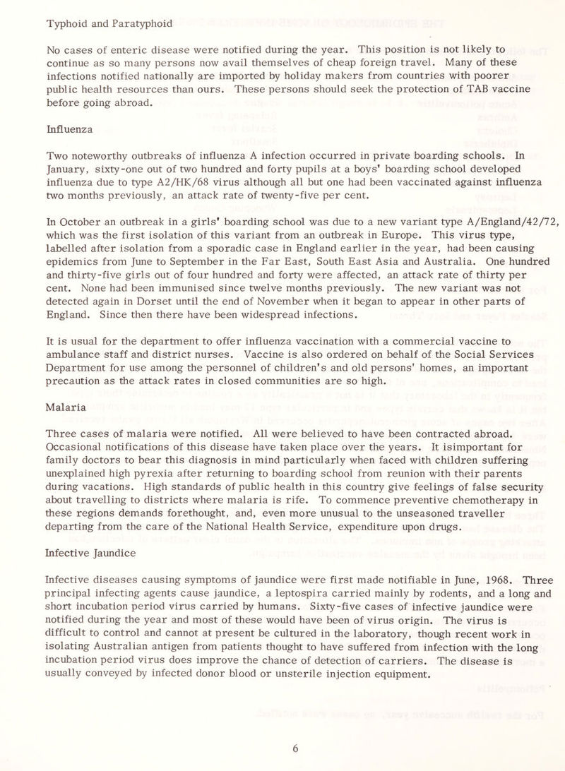 Typhoid and Paratyphoid No cases of enteric disease were notified during the year. This position is not likely to continue as so many persons now avail themselves of cheap foreign travel. Many of these infections notified nationally are imported by holiday makers from countries with poorer public health resources than ours. These persons should seek the protection of TAB vaccine before going abroad. Influenza Two noteworthy outbreaks of influenza A infection occurred in private boarding schools. In January, sixty-one out of two hundred and forty pupils at a boys* boarding school developed influenza due to type A2/HK/68 virus although all but one had been vaccinated against influenza two months previously, an attack rate of twenty-five per cent. In October an outbreak in a girls* boarding school was due to a new variant type A/England/42/72, which was the first isolation of this variant from an outbreak in Europe. This virus type, labelled after isolation from a sporadic case in England earlier in the year, had been causing epidemics from June to September in the Far East, South East Asia and Australia. One hundred and thirty-five girls out of four hundred and forty were affected, an attack rate of thirty per cent. None had been immunised since twelve months previously. The new variant was not detected again in Dorset until the end of November when it began to appear in other parts of England. Since then there have been widespread infections. It is usual for the department to offer influenza vaccination with a commercial vaccine to ambulance staff and district nurses. Vaccine is also ordered on behalf of the Social Services Department for use among the personnel of children*s and old persons' homes, an important precaution as the attack rates in closed communities are so high. Malaria Three cases of malaria were notified. All were believed to have been contracted abroad. Occasional notifications of this disease have taken place over the years. It isimportant for family doctors to bear this diagnosis in mind particularly when faced with children suffering unexplained high pyrexia after returning to boarding school from reunion with their parents during vacations. High standards of public health in this country give feelings of false security about travelling to districts where malaria is rife. To commence preventive chemotherapy in these regions demands forethought, and, even more unusual to the unseasoned traveller departing from the care of the National Health Service, expenditure upon drugs. Infective Jaundice Infective diseases causing symptoms of jaundice were first made notifiable in June, 1968. Three principal infecting agents cause jaundice, a leptospira carried mainly by rodents, and a long and short incubation period virus carried by humans. Sixty-five cases of infective jaundice were notified during the year and most of these would have been of virus origin. The virus is difficult to control and cannot at present be cultured in the laboratory, though recent work in isolating Australian antigen from patients thought to have suffered from infection with the long incubation period virus does improve the chance of detection of carriers. The disease is usually conveyed by infected donor blood or unsterile injection equipment.