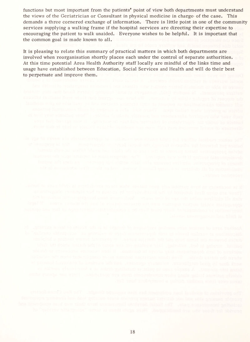 functions but most important from the patients* point of view both departments must understand the views of the Geriatrician or Consultant in physical medicine in charge' of the case. This demands a three cornered exchange of information. There is little point in one of the community services supplying a walking frame if the hospital services are directing their expertise to encouraging the patient to walk unaided. Everyone wishes to be helpful. It is important that the common goal is made known to all. It is pleasing to relate this summary of practical matters in which both departments are involved when reorganisation shortly places each under the control of separate authorities. At this time potential Area Health Authority staff locally are mindful of the links time and usage have established between Education, Social Services and Health and will do their best to perpetuate and improve them.
